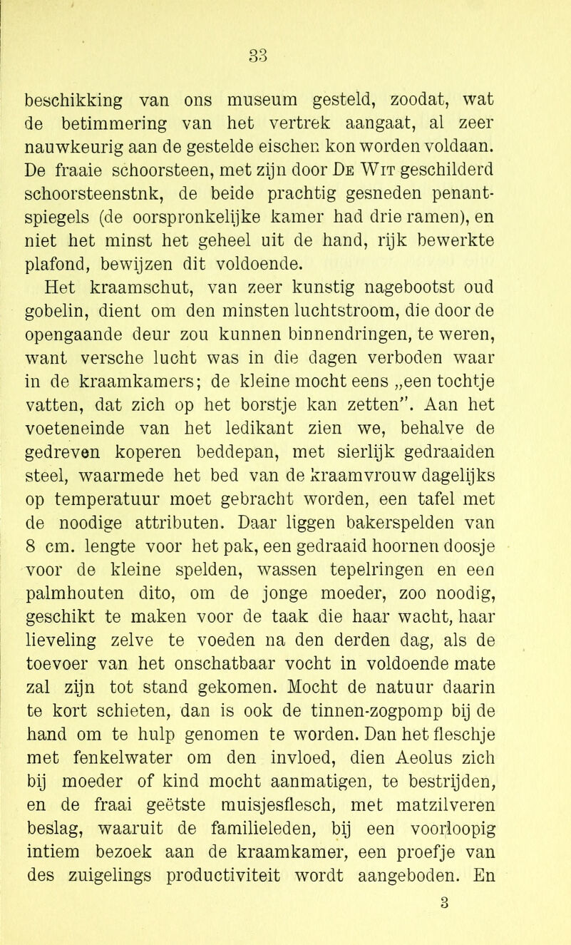 beschikking van ons museum gesteld, zoodat, wat de betimmering van het vertrek aangaat, al zeer nauwkeurig aan de gestelde eischen kon worden voldaan. De fraaie schoorsteen, met zijn door De Wit geschilderd schoorsteenstnk, de beide prachtig gesneden penant- spiegels (de oorspronkelijke kamer had drie ramen), en niet het minst het geheel uit de hand, rijk bewerkte plafond, bewijzen dit voldoende. Het kraamschut, van zeer kunstig nagebootst oud gobelin, dient om den minsten luchtstroom, die door de opengaande deur zou kunnen binnendringen, te weren, want versche lucht was in die dagen verboden waar in de kraamkamers; de kleine mocht eens „een tochtje vatten, dat zich op het borstje kan zetten. Aan het voeteneinde van het ledikant zien we, behalve de gedreven koperen beddepan, met sierlijk gedraaiden steel, waarmede het bed van de kraamvrouw dagelijks op temperatuur moet gebracht worden, een tafel met de noodige attributen. Daar liggen bakerspelden van 8 cm. lengte voor het pak, een gedraaid hoornen doosje voor de kleine spelden, wassen tepelringen en een palmhouten dito, om de jonge moeder, zoo noodig, geschikt te maken voor de taak die haar wacht, haar lieveling zelve te voeden na den derden dag, als de toevoer van het onschatbaar vocht in voldoende mate zal zijn tot stand gekomen. Mocht de natuur daarin te kort schieten, dan is ook de tinnen-zogpomp bij de hand om te hulp genomen te worden. Dan het fleschje met fenkelwater om den invloed, dien Aeolus zich bij moeder of kind mocht aanmatigen, te bestrijden, en de fraai geëtste muisjesflesch, met matzilveren beslag, waaruit de familieleden, bij een voorloopig intiem bezoek aan de kraamkamer, een proefje van des zuigelings productiviteit wordt aangeboden. En 3