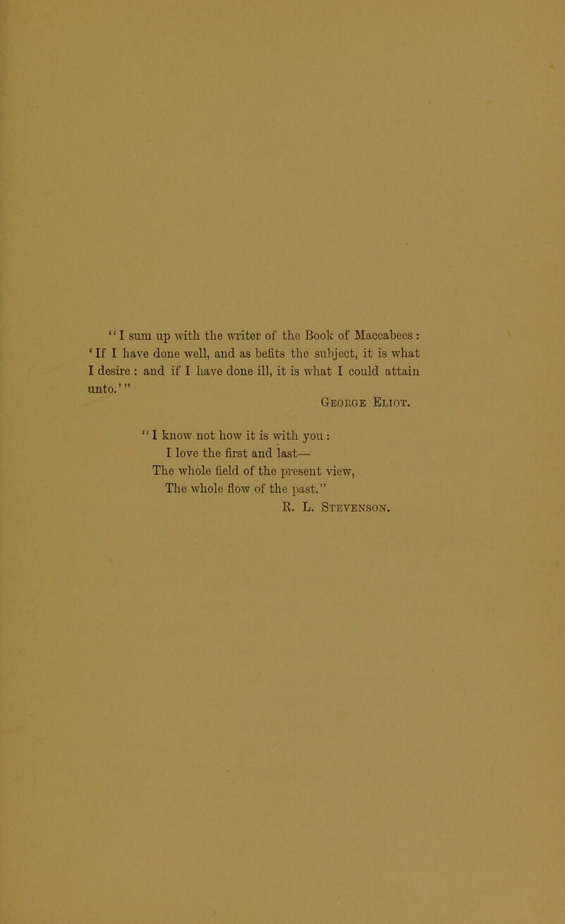 ‘ ‘ I sura up with the writer of the Book of Maccabees : * If I have done well, and as befits the subject, it is what I desire : and if I have done ill, it is what I could attain unto.”’ George Eliot. “ I know not how it is witli you: I love the first aud last— The whole field of the present view, The whole flow of the past. ” R. L. Stevenson.