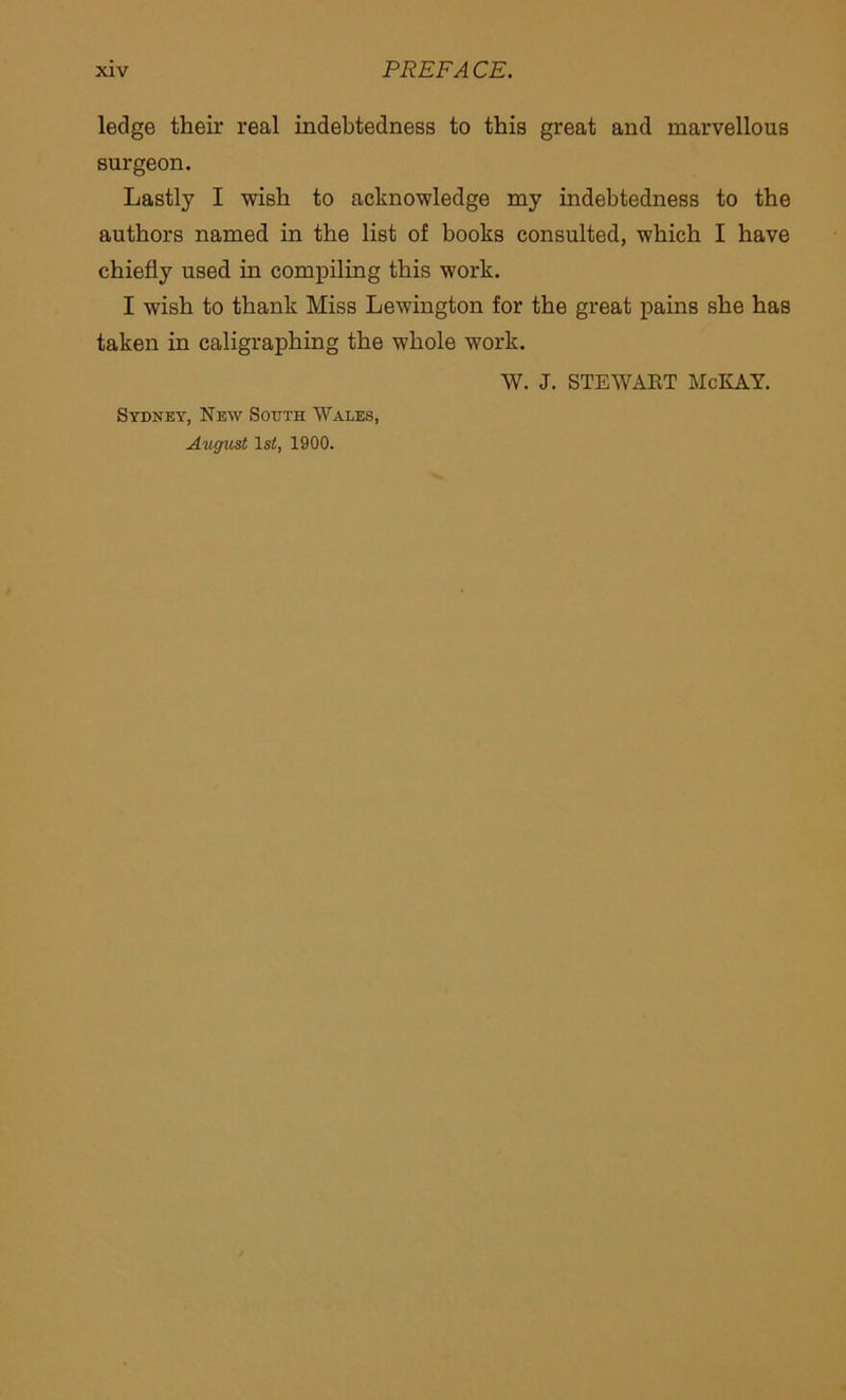 ledge their real indebtedness to this great and marvellous surgeon. Lastly I wish to acknowledge my indebtedness to the authors named in the list of books consulted, which I have chiefly used in compiling this work. I wish to thank Miss Lewington for the great pains she has taken in caligraphing the whole work. W. J. STEWART McKAY. Sydney, New South Wales, August 1st, 1900.