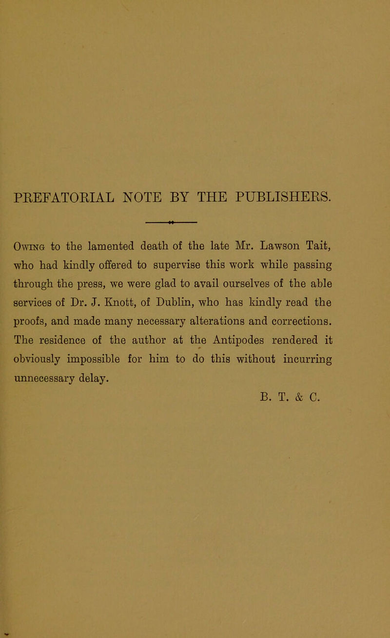 PREFATORIAL NOTE BY THE PUBLISHERS. Owing to the lamented death of the late Mr. Lawson Tait, who had kindly offered to supervise this work while passing through the press, we were glad to avail ourselves of the able services of Dr. J. Knott, of Dublin, who has kindly read the proofs, and made many necessary alterations and corrections. The residence of the author at the Antipodes rendered it obviously impossible for him to do this without incurring unnecessary delay. B. T. & C.