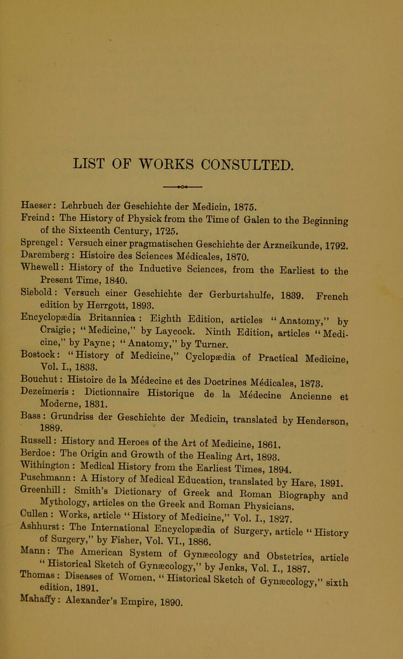 LIST OF WORKS CONSULTED. Haeser: Lehrbuch der Geschichte der Medicin, 1875. Freind: The History of Physick from the Time of Galen to the Beginning of the Sixteenth Century, 1725. Sprengel: Yersuch einer pragmatischen Geschichte der Arzneikunde, 1792. Daremberg : Histoire des Sciences Medicates, 1870. Whewell: History of the Inductive Sciences, from the Earliest to the Present Time, 1840. Siebold: Yersuch einer Geschichte der Gerburtshulfe, 1839. French edition by Herrgott, 1893. Encyclopaedia Britannica : Eighth Edition, articles “ Anatomy,” by Craigie; “Medicine,” by Laycock. Ninth Edition, articles “Medi- cine,” by Payne; “ Anatomy,” by Turner. Bostock: “History of Medicine,” Cyclopaedia of Practical Medicine, Vol. I., 1833. Bouchut: Histoire de la Medecine et des Doctrines Medieales, 1873. Dezeimeris: Dictionnaire Historique de la Medecine Ancienne et Moderne, 1831. Bass: Grundriss der Geschichte der Medicin, translated by Henderson, 1889. Russell: History and Heroes of the Art of Medicine, 1861. Berdoe: The Origin and Growth of the Healing Art, 1893. Withington : Medical History from the Earliest Times, 1894. Puschmann : A History of Medical Education, translated by Hare, 1891. Greenhill; Smith’s Dictionary of Greek and Roman Biography and Mythology, articles on the Greek and Roman Physicians. Cullen : Works, article “History of Medicine,” Vol. I., 1827. Ashhurst: The International Encyclopaedia of Surgery, article “ History of Surgery,” by Fisher, Vol. VI., 1886. Y Mann: The American System of Gynaecology and Obstetrics, article Historical Sketch of Gynaecology,” by Jenks, Vol. I., 1887 01 W0I°en' “ HiBtorical Stetch »f Gyniecology,” sixth Mahaffy: Alexander’s Empire, 1890.