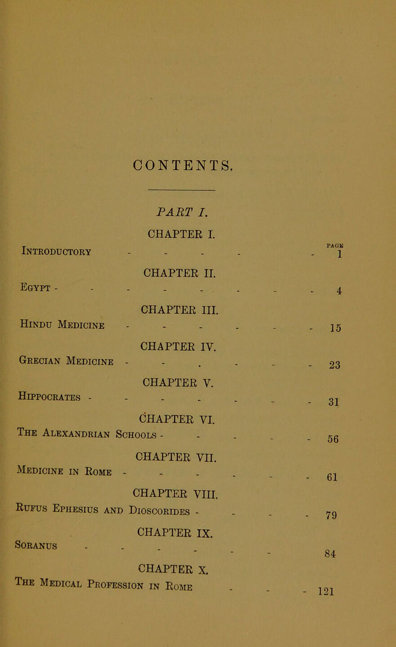 CONTENTS. Introductory PART I. CHAPTER I. PAGK 1 Egypt - CHAPTER II. 4 Hindu Medicine CHAPTER III. - 15 Grecian Medicine CHAPTER IV. - 23 Hippocrates - CHAPTER V. - 31 The Alexandrian CHAPTER VI. Schools - - 56 Medicine in Rome CHAPTER VII. - 61 CHAPTER VIII. Rufus Ephesius and Dioscorides - - 79 Soranus CHAPTER IX. 84 CHAPTER X. The Medical Profession in Rome - 121