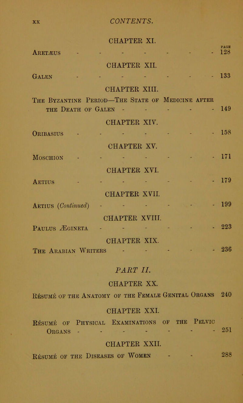 CHAPTER XI. PACK Aretzeus 128 CHAPTER XII. Galen ------- 133 CHAPTER XIII. The Byzantine Period—The State of Medicine after the Death of Galen - - - - - 149 Oribasius CHAPTER XIV. - - 158 Moschion CHAPTER XV. - - 171 Aetius CHAPTER XVI. _ - 179 Aetius (Continued) CHAPTER XVII. - - 199 Paulus HSgineta CHAPTER XVIII. - - 223 CHAPTER XIX. The Arabian Writers - 236 PART II. CHAPTER XX. Resume of the Anatomy of the Female Genital Organs 240 CHAPTER XXI. Resume of Physical Examinations of the Pelvic Organs - - - - - - - 251 CHAPTER XXII. Resume of the Diseases of Women - - 288