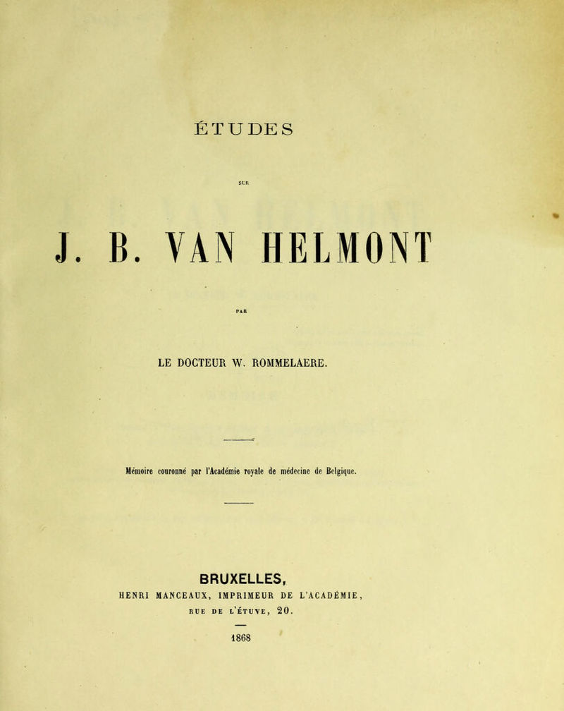 J. B. YAN HELMONÏ LE DOCTEUR W. ROMMELAERE. Mémoire couronné par l’Académie Toyale de médecine de Belgique. BRUXELLES, HENRI MANCEAUX, IMPRIMEUR DE L’ACADÉMIE, rue de l’étuve, 20. 1868