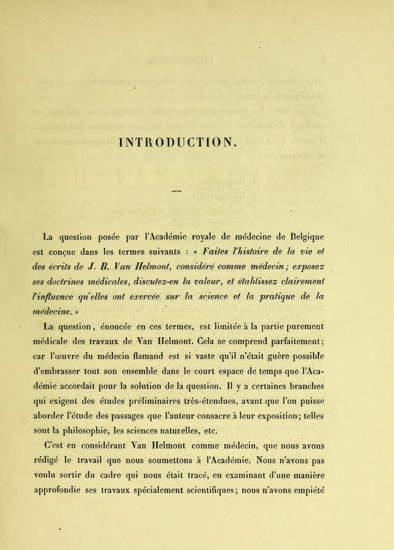 INTRODUCTION. La question posée par l’Académie royale de médecine de Belgique est conçue dans les termes suivants : « Faites l'histoire de la vie et des écrits de J. B. Van Helmont, considéré comme médecin; exposez ses doctrines médicales, discutez-en la valeur, et établissez clairement l'influence qu'elles ont exercée sur la science et la pratique de la médecine. » La question, énoncée en ces termes, est limitée à la partie purement médicale des travaux de Yan Helmont. Cela se comprend parfaitement; car l’œuvre du médecin flamand est si vaste qu’il n’était guère possible d’embrasser tout son ensemble dans le court espace de temps que l’Aca- démie accordait pour la solution de la question. Il y a certaines branches qui exigent des études préliminaires très-étendues, avant que l’on puisse aborder l’étude des passages que l’auteur consacre à leur exposition ; telles sont la philosophie, les sciences naturelles, etc. C’est en considérant Yan Helmont comme médecin, que nous avons rédigé le travail que nous soumettons à l’Académie. Nous n’avons pas voulu sortir du cadre qui nous était tracé, en examinant d’une manière approfondie ses travaux spécialement scientifiques; nous n’avons empiété