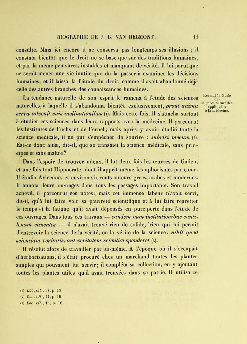 consulte. Mais ici encore il ne conserva pas longtemps ses illusions ; il constata bientôt que le droit ne se base que sur des traditions humaines, et par là même peu sûres, instables et manquant de vérité. 11 lui parut que ce serait mener une vie inutile que de la passer à examiner les décisions humaines, et il laissa là l’étude du droit, comme il avait abandonné déjà celle des autres branches des connaissances humaines. La tendance naturelle de son esprit le ramena à l’étude des sciences Rev,en^s1 ctutle naturelles, à laquelle il s’abandonna bientôt exclusivement, prout anima 3C appliquées serva advenit suis inclinationibus (1). Mais celte fois, il s’attacha surtout à étudier ces sciences dans leurs rapports avec la médecine. Il parcourut les Institutes de Fuchs et de Fernel ; mais après y avoir étudié toute la science médicale, il ne put s’empêcher de sourire : subrisi mecum (2). Est-ce donc ainsi, dit-il, que se transmet la science médicale, sans prin- cipes et sans maître ? Dans l’espoir de trouver mieux, il lut deux fois les œuvres de Galien, et une fois tout Hippocrate, dont il apprit même les aphorismes par cœur. II étudia Avicenne, et environ six cents auteurs grecs, arabes et modernes. Il annota leurs ouvrages dans tous les passages importants. Son travail achevé, il parcourut ses notes; mais cet immense labeur n’avait servi, dit-il, qu’à lui faire voir sa pauvreté scientifique et à lui faire regretter le temps et la fatigue qu’il avait dépensés.en pure perte dans l’étude de ces ouvrages. Dans tous ces travaux — eandem cum inslilulionibus canli- lenam canenles — il n’avait trouvé rien de solide, rien qui lui permit d’entrevoir la science de la vérité, ou la vérité de la science : nitiil quod scientiam veritatis, aut veritatem scienliœ sponderet (5). Il résolut alors de travailler par lui-même., A l’époque où il s’occupait d’herborisations, il s’était procuré chez un marchand toutes les plantes simples qui pouvaient lui servir; il compléta sa collection, en y ajoutant toutes les plantes utiles qu’il avait trouvées dans sa patrie. Il utilisa ce (1) Loc. cit., 14, p. 15. (2) Loc. cit., 14, p. 16.