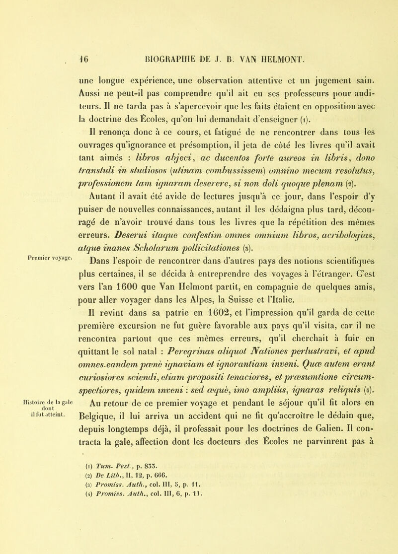 Histoire de la gale dont il fut atteint. une longue expérience, une observation attentive et un jugement sain. Aussi ne peut-il pas comprendre qu’il ait eu ses professeurs pour audi- teurs. Il ne tarda pas à s’apercevoir que les faits étaient en opposition avec la doctrine des Écoles, qu’on lui demandait d’enseigner (1). Il renonça donc à ce cours, et fatigué de ne rencontrer dans tous les ouvrages qu’ignorance et présomption, il jeta de côté les livres qu’il avait tant aimés : libros abjeci, ac ducentos forte aureos in libris, dono transtuli in studiosos (ntinam combussisseni) umnino mecurn resolutus, professionem tam ignaram deserere, si non doli quoque plenam (2). Autant il avait été avide de lectures jusqu’à ce jour, dans l’espoir d’y puiser de nouvelles connaissances, autant il les dédaigna plus lard, décou- ragé de n’avoir trouvé dans tous les livres que la répétition des mêmes erreurs. Deserui itaque confestim omnes omnium libros, acrihologias, atque inanes Scholarum pollicilaliones (3). Dans l’espoir de rencontrer dans d’autres pays des notions scientifiques plus certaines, il se décida à entreprendre des voyages à l’étranger. C’est vers l’an 1600 que Yan Helmont partit, en compagnie de quelques amis, pour aller voyager dans les Alpes, la Suisse et l’Italie. Il revint dans sa patrie en 1602, et l’impression qu’il garda de cette première excursion ne fut guère favorable aux pays qu’il visita, car il ne rencontra partout que ces mêmes erreurs, qu’il cherchait à fuir en quittant le sol natal : Peregrinas aliquol Ncitiones perlustravi, et apud omnes. eandem pœn 'e ignaviam et ignorantiam inveni. Quœ autem erant curiosiores sciendi, etiam propositi lenaciores, et prœsumtione circum- spectiores, quidem inveni : sed œquè, imo ampliùs, ignaras reliquis (4). Au retour de ce premier voyage et pendant le séjour qu’il fit alors en Belgique, il lui arriva un accident qui ne fit qu’accroître le dédain que, depuis longtemps déjà, il professait pour les doctrines de Galien. Il con- tracta la gale, affection dont les docteurs des Écoles ne parvinrent pas à (1) Tum. Pest, p. 833. (2) De Lit/i., II, 12, p. 666. (3) Promiss. Auth., col. III, 3, p. II. (4) Promiss. Auth., col. III, 6, p. 11.