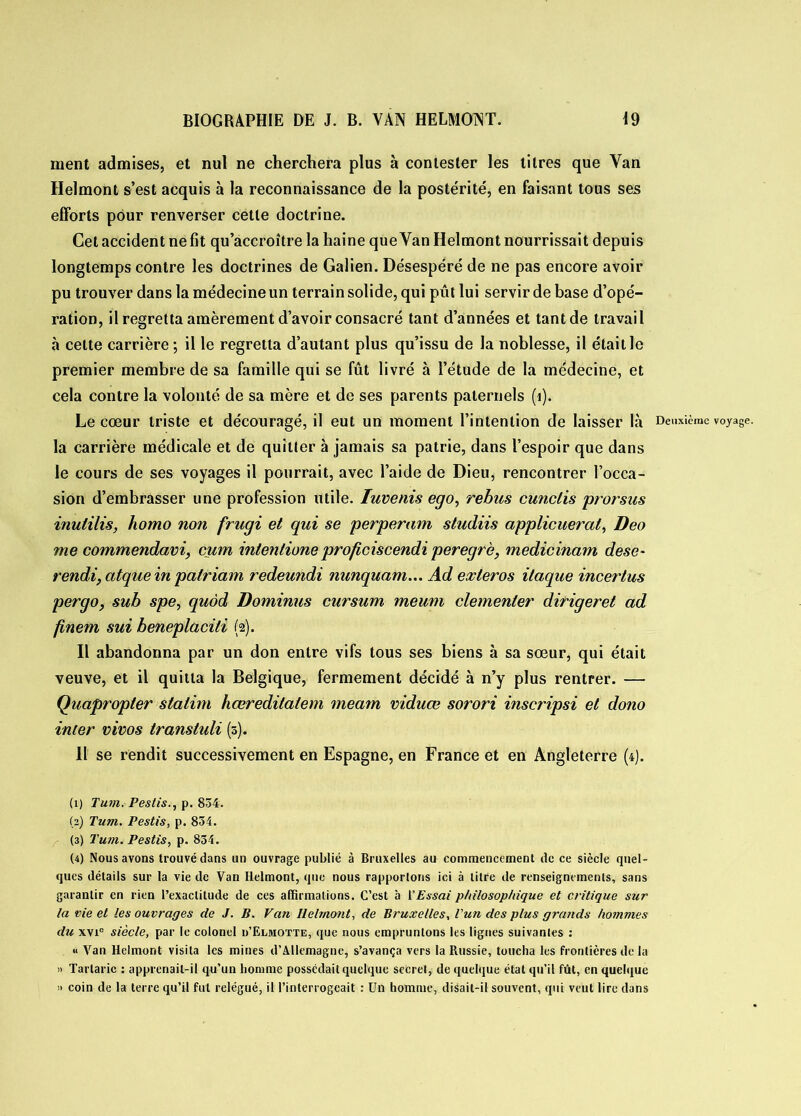 ment admises, et nul ne cherchera plus à contester les titres que Van Helmont s’est acquis à la reconnaissance de la postérité, en faisant tous ses efforts pour renverser cette doctrine. Cet accident ne fit qu’accroître la haine que Van Helmont nourrissait depuis longtemps contre les doctrines de Galien. Désespéré de ne pas encore avoir pu trouver dans la médecine un terrain solide, qui pût lui servir de base d’opé- ration, il regretta amèrement d’avoir consacré tant d’années et tant de travail à cette carrière; il le regretta d’autant plus qu’issu de la noblesse, il était le premier membre de sa famille qui se fût livré à l’étude de la médecine, et cela contre la volonté de sa mère et de ses parents paternels (1). Le cœur triste et découragé, il eut un moment l’intention de laisser là Deuxième voyage, la carrière médicale et de quitter à jamais sa patrie, dans l’espoir que dans le cours de ses voyages il pourrait, avec l’aide de Dieu, rencontrer l’occa- sion d’embrasser une profession utile. luvenis ego, rebus cunclis prorsus inulilis, homo non frugi et qui se perperam studiis applicueral, Deo me commendavi, cum intenlione proficiscendi peregrè, medicinam dese- rendi, atque in patriam redeundi nunquam... Ad exleros itaque incertus per go, suh spe, quàd Dominus cursum meum clemenler diriger et ad finem sui beneplaciti (2). Il abandonna par un don entre vifs tous ses biens à sa sœur, qui était veuve, et il quitta la Belgique, fermement décidé à n’y plus rentrer. — Quapropter stalim hœredilatem meam viduœ sorori inscripsi et dono inter vivos transtuli (0). Il se rendit successivement en Espagne, en France et en Angleterre (4). (1) Tum. Pestis., p. 834. (2) Tum. Pestis, p. 834. (3) Tum. Pestis, p. 834. (4) Nous avons trouvé dans un ouvrage publié à Bruxelles au commencement de ce siècle quel- ques détails sur la vie de Van Helmont, que nous rapportons ici à titre de renseignements, sans garantir en rien l’exactitude de ces affirmations. C’est à l'Essai philosophique et critique sur la vie et les ouvrages de J. B. Van Helmont, de Bruxelles, l'un des plus grands hommes du xvi° siècle, par le colonel u’Elmotte, que nous empruntons les lignes suivantes : « Van Helmont visita les mines d’Allemagne, s’avança vers la Russie, toucha les frontières de la » Tartaric : apprenait-il qu’un homme possédait quelque secret, de quelque état qu'il fût, en quelque » coin de la terre qu’il fut relégué, il l’interrogeait : Un homme, disait-il souvent, qui veut lire dans