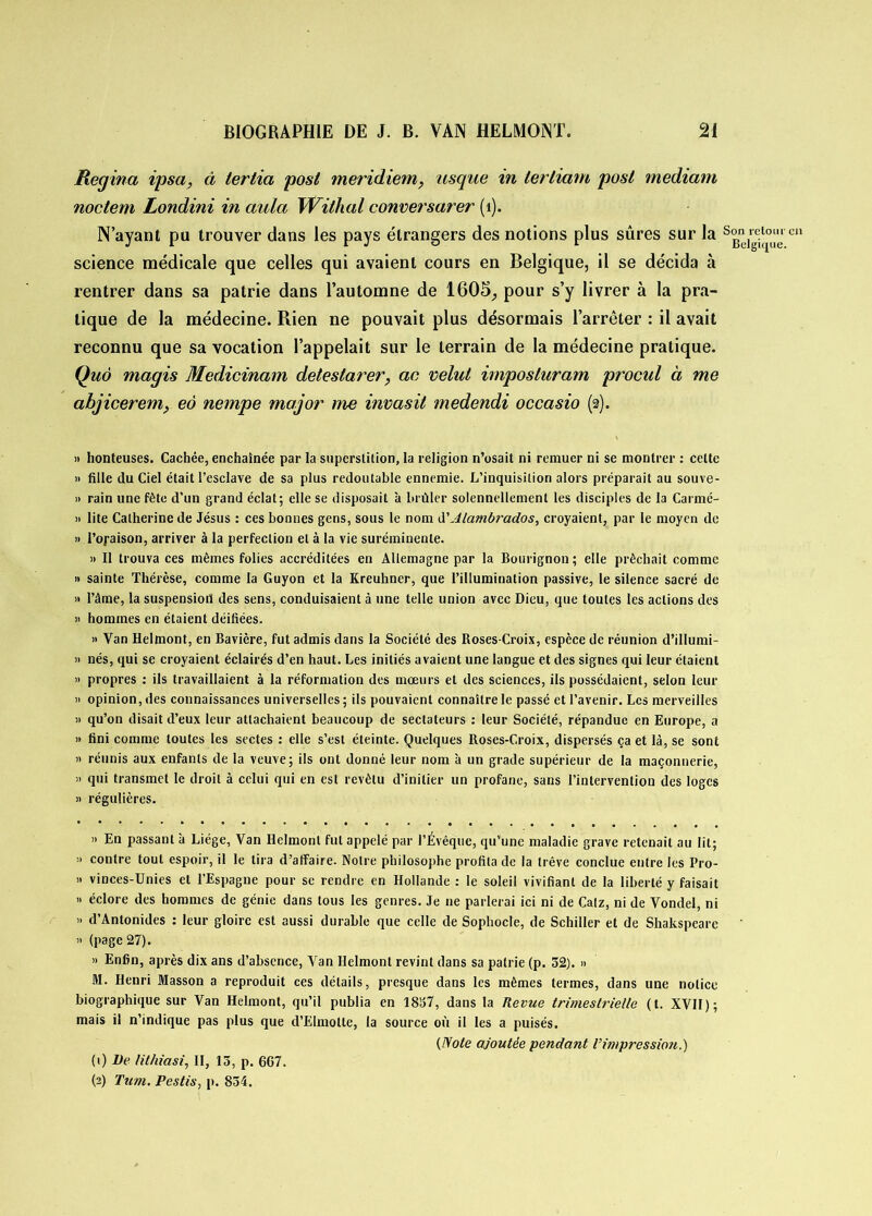 Regina ipsa, à iertia posl meridiem, usque in lerliam posl tnediam noctem Londini in aula Wilhal conversarer (1). N’ayant pu trouver dans les pays étrangers des notions plus sûres sur la Sg“]rgei^’uuel science médicale que celles qui avaient cours en Belgique, il se décida à rentrer dans sa patrie dans l’automne de 1605, pour s’y livrer à la pra- tique de la médecine. Rien ne pouvait plus désormais l’arrêter : il avait reconnu que sa vocation l’appelait sur le terrain de la médecine pratique. Quô magis Medicinam detestarer, an velut imposluram procul à me abjicerem> eà nempe major me invasit medendi occasio (2). » honteuses. Cachée, enchaînée par la superstition, la religion n’osait ni remuer ni se montrer : cette » fille du Ciel était l’esclave de sa plus redoutable ennemie. L’inquisition alors préparait au souve- » rain une fête d’un grand éclat; elle se disposait à brûler solennellement les disciples de la Carmé- » lite Catherine de Jésus : ces bonnes gens, sous le nom d'Jlambrados, croyaient, par le moyen de » l’oraison, arriver à la perfection et à la vie suréminente. » Il trouva ces mêmes folies accréditées en Allemagne par la Bourignon; elle prêchait comme » sainte Thérèse, comme la Guyon et la Kreuhner, que l’illumination passive, le silence sacré de » l’âme, la suspension des sens, conduisaient à une telle union avec Dieu, que toutes les actions des « hommes en étaient déifiées. » Van Helmont, en Bavière, fut admis dans la Société des Roses-Croix, espèce de réunion d’illumi- » nés, qui se croyaient éclairés d’en haut. Les initiés avaient une langue et des signes qui leur étaient » propres : ils travaillaient à la réformation des mœurs et des sciences, ils possédaient, selon leur » opinion, des connaissances universelles ; ils pouvaient connaître le passé et l’avenir. Les merveilles » qu’on disait d’eux leur attachaient beaucoup de sectateurs : leur Société, répandue en Europe, a » fini comme toutes les sectes : elle s’est éteinte. Quelques Roses-Croix, dispersés ça et là, se sont » réunis aux enfants de la veuve; ils ont donné leur nom à un grade supérieur de la maçonnerie, » qui transmet le droit à celui qui en est revêtu d’initier un profane, sans l’intervention des loges » régulières. » En passant à Liège, Van Helmont fut appelé par l’Évêque, qu’une maladie grave retenait au lit; » contre tout espoir, il le tira d’affaire. Notre philosophe profita de la trêve conclue entre les Pro- » vinces-Unies et l’Espagne pour se rendre en Hollande : le soleil vivifiant de la liberté y faisait » éclore des hommes de génie dans tous les genres. Je ne parlerai ici ni de Catz, ni de Vondel, ni » d’Antonides : leur gloire est aussi durable que celle de Sophocle, de Schiller et de Shakspearc » (page 27). » Enfin, après dix ans d’absence, Van Helmont revint dans sa patrie (p. 52). » M. Henri Masson a reproduit ces détails, presque dans les mêmes termes, dans une notice biographique sur Van Helmont, qu’il publia en 1857, dans la Revue trimestrielle (t. XVII); mais il n’indique pas plus que d’Elmolte, la source où il les a puisés. (Note ajoutée pendant Vimpression.) (0 lie lit/iiasi, II, 15, p. 667. (2) Ttim. Pestis, p. 854.