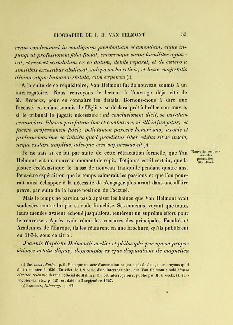 reum condemnari in condignam pœnitentmm et amendant, eique in- jungi ut professionem fidei faciat, erroremque suum humiliter agnos- cat, et revocet scandalum ex eo datum, débité reparel, et de ccetero a similibus excessibus abslineat, subpœna hœreticis, et lœsœ majestatis divinœ atque humanœ statuta, cum expensis (1). A la suite de ce réquisitoire, Van Ilelmont fut de nouveau soumis à un interrogatoire. Nous renvoyons le lecteur à l’ouvrage déjcà cité de M. Broeckx, pour en connaître les détails. Bornons-nous à dire que l’accusé, en enfant soumis de l’Église, se déclara prêt à brûler son œuvre, si le tribunal le jugeait nécessaire : ad conclusionem dicit, se paralum renunciare librum prœfatum imo et comburere, si illi injungatur, et facere professionem fidei; petit tamen parcere honori suo, uxoris et protium maxime eo intuitu quod prœdictus liber editus sit se inscio, neque exstare amplius, adeoque vere suppressus sit (2). Je ne sais si ce fut par suite de cette rétractation formelle, que Van Nouv^ tï“sspen' Ilelmont eut un nouveau moment de répit. Toujours est-il certain, que la 1030-1634.’ justice ecclésiastique le laissa de nouveau tranquille pendant quatre ans. Peut-être espérait-on que le temps calmerait les passions et que l’on pour- rait ainsi échapper à la nécessité de s’engager plus avant dans une affaire grave, par suite de la haute position de l’accusé. Mais le temps ne parvint pas à apaiser les haines que Van Helmont avait soulevées contre lui par sa rude franchise. Ses ennemis, voyant que toutes leurs menées avaient échoué jusqu’alors, tentèrent un suprême effort pour le renverser. Après avoir réuni les censures des principales Facultés et Académies de l’Europe, ils les réunirent en une brochure, qu’ils publièrent en 1634, sous ce titre : Joannis Baptistœ Helmontii medici etphilosophi per ignem propo- sitiones notatu dignœ, depromptœ ex ejus disputatione de magnetica (1) Broeckx, Notice, p. 9. Bien que cet acte d’accusation ne porte pas de date, nous croyons qu’il doit remonter à 1630. En effet, le § 9 parle d’un interrogatoire, que Van Helmont a subi e/apso circiter triennio devant l’official de Malines. Or, cet interrogatoire, publié par M. Broeckx (.Inter- rogatoires, etc., p. 12), est daté du 5 septembre 1627.