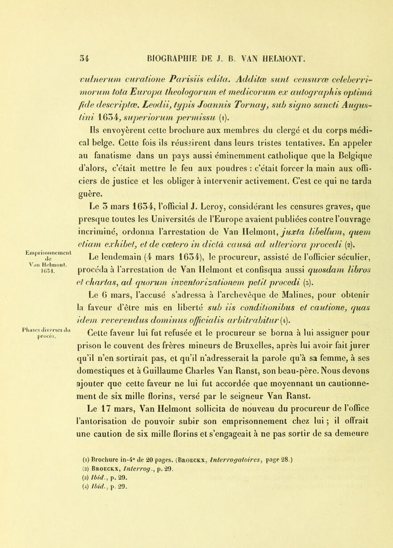 vulnerum curatione Parisiis édita. Addilœ sunt censurœ celeberri- morum tota Europa theologorum etmedicorum ex autographis optimâ fide descriptœ. Leudii, typis Joannis Tornay, sub signo sancti Augus- lini 1654^ superiorum permissu (1). Ils envoyèrent cette brochure aux membres du clergé et du corps médi- cal belge. Cette fois ils réussirent dans leurs tristes tentatives. En appeler au fanatisme dans un pays aussi éminemment catholique que la Belgique d’alors, c’était mettre le feu aux poudres : c’était forcer la main aux offi- ciers de justice et les obliger à intervenir activement. C’est ce qui ne tarda guère. Le o mars 1654, l’official J. Leroy, considérant les censures graves, que presque toutes les Universités de l’Europe avaient publiées contre l’ouvrage incriminé, ordonna l’arrestation de Van Helmont, juxta libeltum, quem etiam eæhibel, et de cœtero in dicta causa ad ulteriora procedi (2). Emprisonnement jlendemain (4 mars 1634), le procureur, assisté de l’officier séculier, Jn iGSE °n procéda à l’arrestation de Van Ilelmont et confisqua aussi quosdam libros et charlas, ad quorum invenlorizationem petit procedi (3). Le 6 mars, l’accusé s’adressa à l’archevêque de Malines, pour obtenir la faveur d’être mis en liberté sub iis conditionibus et cautione, quas idem reverendus dominas o/jicialis arbitrabitur (4). phases diverses du Ceite faveur lui fut refusée et le procureur se borna à lui assigner pour prison le couvent des frères mineurs de Bruxelles, après lui avoir fait jurer qu’il n’en sortirait pas, et qu’il n’adresserait la parole qu a sa femme, à ses domestiques et à Guillaume Charles Van Banst, son beau-père. Nous devons ajouter que cette faveur ne lui fut accordée que moyennant un cautionne- ment de six mille florins, versé par le seigneur Van Ranst. Le 17 mars, Van Helmont sollicita de nouveau du procureur de l’office l’autorisation de pouvoir subir son emprisonnement chez lui ; il offrait une caution de six mille florins et s’engageait à ne pas sortir de sa demeure (1} Brochure in-4° de 20 pages. (Broeckx, Interrogatoires, page 28.) (2) Broeckx, Interrog., p. 29. (3) Ibid., p. 29. (4) Ibid., p. 29.