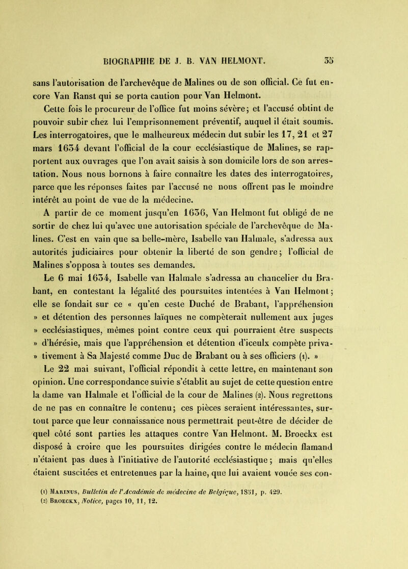 sans l’autorisation de l’archevêque de Malines ou de son official. Ce fut en- core Van Ranst qui se porta caution pour Van Helmont. Celte fois le procureur de l’office fut moins sévère; et l’accusé obtint de pouvoir subir chez lui l’emprisonnement préventif, auquel il était soumis. Les interrogatoires, que le malheureux médecin dut subir les 17, 21 et 27 mars 1634 devant l’official de la cour ecclésiastique de Malines, se rap- portent aux ouvrages que l’on avait saisis à son domicile lors de son arres- tation. Nous nous bornons à faire connaître les dates des interrogatoires, parce que les réponses faites par l’accusé ne nous offrent pas le moindre intérêt au point de vue de la médecine. A partir de ce moment jusqu’en 1636, Van Helmont fut obligé de ne sortir de chez lui qu’avec une autorisation spéciale de l’archevêque de Ma- lines. C’est en vain que sa belle-mère, Isabelle van Halmale, s’adressa aux autorités judiciaires pour obtenir la liberté de son gendre; l’official de Malines s’opposa à toutes ses demandes. Le 6 mai 1634, Isabelle van Halmale s’adressa au chancelier du Bra- bant, en contestant la légalité des poursuites intentées à Van Helmont; elle se fondait sur ce « qu’en ceste Duché de Brabant, l’appréhension » et détention des personnes laïques ne compèterait nullement aux juges » ecclésiastiques, mêmes point contre ceux qui pourraient être suspects » d’hérésie, mais que l’appréhension et détention d’iceulx compète priva- » tivement à Sa Majesté comme Duc de Brabant ou à ses officiers (î). » Le 22 mai suivant, l’official répondit à cette lettre, en maintenant son opinion. Une correspondance suivie s’établit au sujet de cette question entre la dame van Halmale et l’official de la cour de Malines (2). Nous regrettons de ne pas en connaître le contenu; ces pièces seraient intéressantes, sur- tout parce que leur connaissance nous permettrait peut-être de décider de quel côté sont parties les attaques contre Van Helmont. M. Broeckx est disposé à croire que les poursuites dirigées contre le médecin flamand n’étaient pas dues à l’initiative de l’autorité ecclésiastique ; mais qu’elles étaient suscitées et entretenues par la haine, que lui avaient vouée ses con- (1) Marinus, Bulletin de l'Académie de médecine de Belgique, 1831, p. 429. (2) Broeckx, Notice, pages 10, 11, 12.