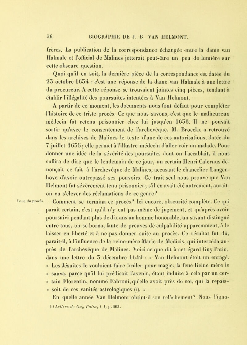 Issue du procès. frères. La publicalion de la correspondance échangée entre la dame van Ilalmale et l’ofïicial de Malines jetterait peut-être un peu de lumière sur cette obscure question. Quoi qu’il en soit, la dernière pièce de la correspondance est datée du 23 octobre 1654 : c’est une réponse de la dame van Ilalmale à une lettre du procureur. A cette réponse se trouvaient jointes cinq pièces, tendant à établir l’illégalité des poursuites intentées à Van Helmont. A partir de ce moment, les documents nous font défaut pour compléter l’histoire de ce triste procès. Ce que nous savons, c’est que le malheureux médecin fut retenu prisonnier chez lui jusqu’en 1636. Il ne pouvait sortir qu’avec le consentement de l’archevêque. M. Broeckx a retrouvé dans les archives de Malines le texte d’une de ces autorisations, datée du 7 juillet 1635; elle permet à l’illustre médecin d’aller voir un malade. Pour donner une idée de la sévérité des poursuites dont on l’accablait, il nous suffira de dire que le lendemain de ce jour, un certain Henri Calernus dé- nonçait ce fait à l’archevêque de Malines, accusant le chancelier Langen hove d’avoir outrepassé ses pouvoirs. Ce trait seul nous prouve que Van Helmont fut sévèrement tenu prisonnier; s’il en avait été autrement, aurait- on vu s’élever des réclamations de ce genre? Comment se termina ce procès? Ici encore, obscurité complète. Ce qui paraît certain, c’est qu’il n’y eut pas même de jugement, et qu’après avoir poursuivi pendant plus de dix ans un homme honorable, lin savant distingué entre tous, on se borna, faute de preuves de culpabilité apparemment, à le laisser en liberté et à ne pas donner suite au procès. Ce résultat fut dû, paraît-il, à l’influence de la reine-mère Marie de Médicis, qui intercéda au- près de l’archevêque de Malines. Voici ce que dit à cet égard Guy Patin, dans une lettre du 5 décembre 1649 : « Van Helmont étoil un enragé. » Les Jésuites le vouloient faire brûler pour magie; la feue Pleine mère le » sauva, parce qu’il lui prédisoit l’avenir, étant induite à cela par un cer- » tain Florentin, nommé Fabroni, qu’elle avoit près de soi, qui la repais- » soit de ces vanités astrologiques (î). » En quelle année Van Helmont obtint-il son relâchement? Nous l’igno- (i) Lettres de Guy ratin, 1.1, p. 1503.