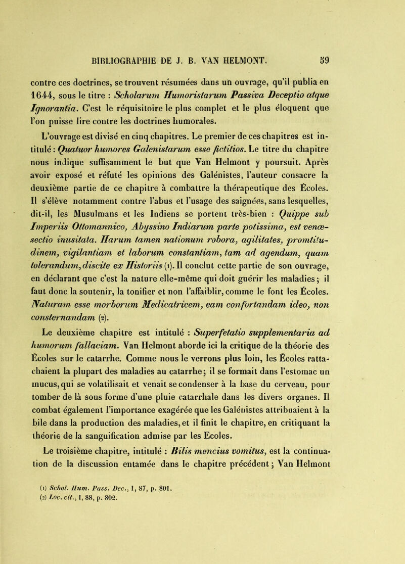 contre ces doctrines, se trouvent résumées dans uh ouvrage, qu’il publia en 1644, sous le titre : Scholarum Humoristarum Passiva Deceptio atque Ignorantia. C’est le réquisitoire le plus complet et le plus éloquent que l’on puisse lire contre les doctrines humorales. L’ouvrage est divisé en cinq chapitres. Le premier de ces chapitres est in- titulé: Quatuor humores Galenislarum esse fictilios. Le titre du chapitre nous indique suffisamment le but que Van Helmont y poursuit. Après avoir exposé et réfuté les opinions des Galénistes, l’auteur consacre la deuxième partie de ce chapitre à combattre la thérapeutique des Écoles. Il s’élève notamment contre l’abus et l’usage des saignées, sans lesquelles, dit-il, les Musulmans et les Indiens se portent très-bien : Quippe sub Imper iis Otlomannico, Abyssino Indiarum parte potissima, est venœ- seclio inusitata. Harum lamen nationum robora, agililates, promtitu- dinem, vigilanliam et laborum constantiam, tam ad agendum, quam lolerandum,discite ex ffisloriis (1). Il conclut cette partie de son ouvrage, en déclarant que c’est la nature elle-même qui doit guérir les maladies; il faut donc la soutenir, la tonifier et non l’affaiblir, comme le font les Écoles. Naturam esse morborum Medicatricem, eam confortandam ideo, non consternandam (2). Le deuxième chapitre est intitulé : Superfetatio supplementaria ad liumorum fallaciam. Van Helmont aborde ici la critique de la théorie des Écoles sur le catarrhe. Comme nous le verrons plus loin, les Écoles ratta- chaient la plupart des maladies au catarrhe; il se formait dans l’estomac un mucus, qui se volatilisait et venait se condenser à la base du cerveau, pour tomber de là sous forme d’une pluie catarrhale dans les divers organes. Il combat également l’importance exagérée que les Galénistes attribuaient à la bile dans la production des maladies, et il finit le chapitre, en critiquant la théorie de la sanguification admise par les Ecoles. Le troisième chapitre, intitulé : Bilis mencius vomitus, est la continua- tion de la discussion entamée dans le chapitre précédent ; Van Helmont (1) Schol. Hum. Pass. Dec., I, 87, p. 801. (2) Loc. cil., I, 88, p. 802.