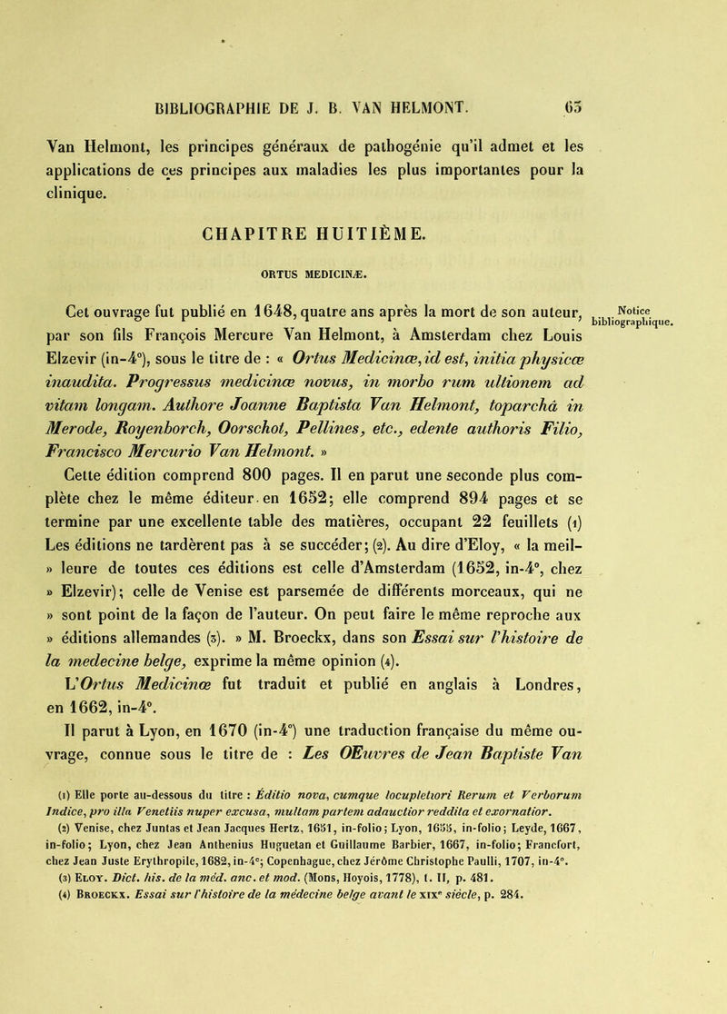 Yan Ilelmont, les principes généraux de palhogénie qu’il admet et les applications de ces principes aux maladies les plus importantes pour la clinique. CHAPITRE HUITIÈME. ORTUS MEDIC1NÆ. Cet ouvrage fut publié en 1648, quatre ans après la mort de son auteur, par son fils François Mercure Van Helmont, à Amsterdam chez Louis Elzevir (in-4°), sous le litre de : « Ortus Medicinœ, id est, initia physicœ inaudita. Progressas medicinœ novus, in morbo rum ullionem ad vitam longam. Authore Joanne Baptista Van Helmont, toparchâ in Merode, Royenhorch, Oorschot, Pellines, etc., edente authoris Filio, Francisco Mercurio Van Helmont. » Cette édition comprend 800 pages. Il en parut une seconde plus com- plète chez le même éditeur, en 1652; elle comprend 894 pages et se termine par une excellente table des matières, occupant 22 feuillets (î) Les éditions ne tardèrent pas à se succéder; (2). Au dire d’Eloy, « la meil- » leure de toutes ces éditions est celle d’Amsterdam (1652, in-4°, chez » Elzevir); celle de Venise est parsemée de différents morceaux, qui ne » sont point de la façon de l’auteur. On peut faire le même reproche aux » éditions allemandes (5). » M. Broeckx, dans son Essai sur l'histoire de la medecine belge, exprime la même opinion (4). h'Ortus Medicinœ fut traduit et publié en anglais à Londres, en 1662, in-4°. Il parut à Lyon, en 1670 (in-4°) une traduction française du même ou- vrage, connue sous le titre de : Les Œuvres de Jean Baptiste Van (1) Elle porte au-dessous du titre : Éditio nova, cumque locupletiori Rerum et Verborum Indice, pro ilia Venetiis nuper excusa, multarn partent adauctior reddita et exornatior. (2) Venise, chez Juntas et Jean Jacques Hertz, 1651, in-folio; Lyon, 1655, in-folio; Leyde, 1667, in-folio; Lyon, chez Jean Anthenius Huguetan et Guillaume Barbier, 1667, in-folio; Francfort, chez Jean Juste Erythropile, 1682, in-4°; Copenhague, chez Jérôme Christophe Paulli, 1707, in-4°. (3) Eloy. Dict. /iis. de la méd. anc. et mod. (Mons, Hoyois, 1778), t. II, p. 481. (4) Broeckx. Essai sur l'histoire de la médecine belge avant le xixR siècle, p. 284. Notice bibliographique.