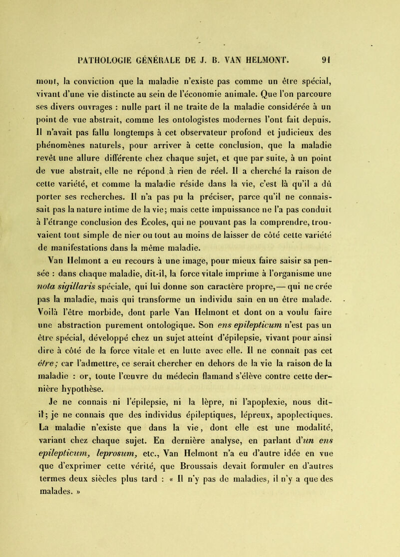 mont, la conviciion que la maladie n’exisle pas comme un être spécial, vivant d’une vie distincte au sein de l’économie animale. Que l’on parcoure ses divers ouvrages : nulle part il ne traite de la maladie considérée à un point de vue abstrait, comme les onlologistes modernes l’ont fait depuis. II n’avait pas fallu longtemps à cet observateur profond et judicieux des phénomènes naturels, pour arriver à celte conclusion, que la maladie revêt une allure différente chez chaque sujet, et que par suite, à un point de vue abstrait, elle ne répond à rien de réel. Il a cherché la raison de cette variété, et comme la maladie réside dans la vie, c’est là qu’il a dû porter ses recherches. Il n’a pas pu la préciser, parce qu’il ne connais- sait pas la nature intime de la vie; mais cette impuissance ne l’a pas conduit à l’étrange conclusion des Écoles, qui ne pouvant pas la comprendre, trou- vaient tout simple de nier ou tout au moins de laisser de côté celte variété de manifestations dans la même maladie. Yan Helmont a eu recours à une image, pour mieux faire saisir sa pen- sée : dans chaque maladie, dit-il, la force vitale imprime à l’organisme une nota siyillaris spéciale, qui lui donne son caractère propre,— qui ne crée pas la maladie, mais qui transforme un individu sain en un être malade. Voilà l’être morbide, dont parle Yan Helmont et dont on a voulu faire une abstraction purement ontologique. Son ens epilepticum n’est pas un être spécial, développé chez un sujet atteint d’épilepsie, vivant pour ainsi dire à côté de la force vitale et en lutte avec elle. Il ne connaît pas cet être ; car l’admettre, ce serait chercher en dehors de la vie la raison de la maladie : or, toute l’œuvre du médecin flamand s’élève contre cette der- nière hypothèse. Je ne connais ni l’épilepsie, ni la lèpre, ni l’apoplexie, nous dit- il; je ne connais que des individus épileptiques, lépreux, apoplectiques. La maladie n’existe que dans la vie, dont elle est une modalité, variant chez chaque sujet. En dernière analyse, en parlant d'un ens epilepticum, leprosum, etc., Yan Helmont n’a eu d’autre idée en vue que d’exprimer celte vérité, que Broussais devait formuler en d’autres termes deux siècles plus tard : « Il n’y pas de maladies, il n’y a que des malades. »