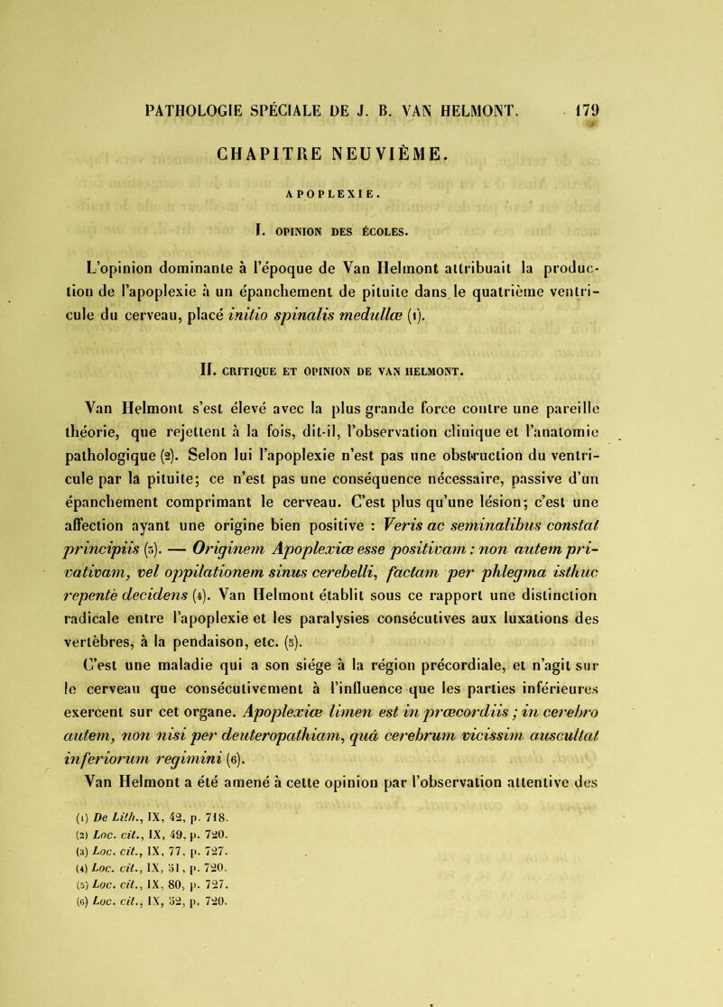 CHAPITRE NEUVIÈME. APOPLEXIE. I. OPINION DES ÉCOLES. L’opinion dominante à l’époque de Van Helmont attribuait la produc- tion de l’apoplexie à un épanchement de pituite dans le quatrième ventri- cule du cerveau, placé initio spinalis medullœ (i). II. CRITIQUE ET OPINION DE VAN IIELMONT. Van Helmont s’est élevé avec la plus grande force contre une pareille théorie, que rejettent à la fois, dit-il, l’observation clinique et l’anatomie pathologique (2). Selon lui l’apoplexie n’est pas une obstruction du ventri- cule par la pituite; ce n’est pas une conséquence nécessaire, passive d’un épanchement comprimant le cerveau. C’est plus qu’une lésion; c’est une affection ayant une origine bien positive : Veris ac seminalibus constat principiis (5). — Originem Apoplexies esse positivam : non autem pri- vativam, vel oppilationem sinus cerebelli, faclam per phlegma isthuc repente decidens (4). Van Helmont établit sous ce rapport une distinction radicale entre l’apoplexie et les paralysies consécutives aux luxations des vertèbres, à la pendaison, etc. (s). C’est une maladie qui a son siège à la région précordiale, et n’agit sur le cerveau que consécutivement à l’influence que les parties inférieures exercent sur cet organe. Apoplexies limen est in prœcordiis ; in cerehro autem, non nisi per deuteropathiam, quâ cerebrum mcissim auscultât inferiorum regimini (6). Van Helmont a été amené à cette opinion par l’observation attentive des (1) De Lii/i., IX, 42, p. 718- (2) Loc. cit., IX, 49, p. 720. (3) Loc. cit., IX, 77, p. 727. (4) Loc. cit., IX, 31, p. 720. (5) Loc. cit., IX, 80, p. 727.