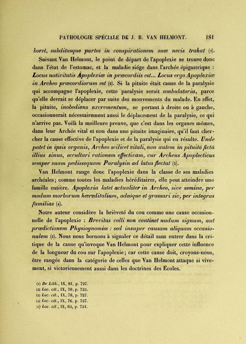 boret, subditasque partes in conspirationem snœ necis Irahat (1). Suivant Van Helmont, le point de départ de l’apoplexie se trouve donc dans l’état de l’estomac, et la maladie siège dans l’archée épigastrique : Locus nalivitatis Apoplexiœ in prœcordiis est... Locus ergo Apoplexiœ in Archeo prœcordiorum est (2). Si la pituite était cause de la paralysie qui accompagne l’apoplexie, cette paralysie serait ambulatoria, parce qu’elle devrait se déplacer par suite des mouvements du malade. En effet, la pituite, inobediens excrementum, se portant à droite ou à gauche, occasionnerait nécessairement aussi le déplacement de la paralysie, ce qui n’arrive pas. Voilà la meilleure preuve, que c’est dans les organes mêmes, dans leur Archée vital et non dans une pituite imaginaire, qu’il faut cher- cher la cause effective de l’apoplexie et de la paralysie qui en résulte. Unde palet in ipsis organis, Archeo scilicet vitali, non autem in pituità fictâ illius sinus, occultari rationem effectivam, cur Archeus Apoplecticus semper suam pedissequam Paralysin ad latus fiectat (3). Van Helmont range donc l’apoplexie dans la classe de ses maladies archéales; comme toutes les maladies héréditaires, elle peut atteindre une famille entière. Apoplexia latet actualiter in Archeo, sive semine, per modum morborum hœreditalium, adeàque et grassari sic, per intégras familias (4). Notre auteur considère la brièveté du cou comme une cause occasion- nelle de l’apoplexie : Brevitas colli non conlinet nudum signum, aut prœdictionem Physiognomiœ : sed insuper causant aliquam occasio- nalem (5). Nous nous bornons à signaler ce détail sans entrer dans la cri- tique de la cause qu’invoque Van Helmont pour expliquer cette influence de la longueur du cou sur l’apoplexie; car cette cause doit, croyons-nous, être rangée dans la catégorie de celles que Van Helmont attaque si vive- ment, si victorieusement aussi dans les doctrines des Écoles. (1) De Lit/i., IX, 81, p. 727. (2) Loc. cit., IX, 70, p. 723. (3) Loc. cit., IX, 78, p. 727. (4) Loc. cit., IX, 76, p. 727.