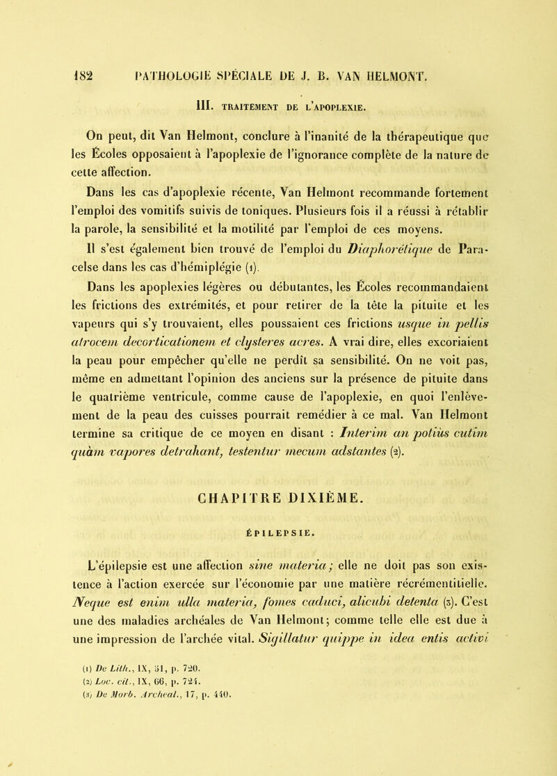 III. TRAITEMENT DE l’aPOPLEXIE. On peut, dit Van Helmont, conclure à l’inanité de la thérapeutique que les Écoles opposaient à l’apoplexie de l’ignorance complète de la nature de celte affection. Dans les cas d’apoplexie récente, Van Helmont recommande fortement l’emploi des vomitifs suivis de toniques. Plusieurs fois il a réussi à rétablir la parole, la sensibilité et la motilité par l'emploi de ces moyens. 11 s’est également bien trouvé de l’emploi du Diaphonique de Para- celse dans les cas d’hémiplégie (1). Dans les apoplexies légères ou débutantes, les Écoles recommandaient les frictions des extrémités, et pour retirer de la tête la pituite et les vapeurs qui s’y trouvaient, elles poussaient ces frictions usque in petits atrocem decorticationem et clysteres acres. A vrai dire, elles excoriaient la peau pour empêcher qu’elle ne perdît sa sensibilité. On ne voit pas, même en admettant l’opinion des anciens sur la présence de pituite dans le quatrième ventricule, comme cause de l’apoplexie, en quoi l’enlève- ment de la peau des cuisses pourrait remédier à ce mal. Van Helmont termine sa critique de ce moyen en disant : Intérim an potiùs cutim quant rapores detrahant, testentur mecum adstantes (2). CHAPITRE DIXIÈME. ÉPILEPSIE. L’épilepsie est une affection sine materia; elle ne doit pas son exis- tence à l’action exercée sur l’économie par une matière récrémentilielle. Neque est enim ulla materia, fontes caduci, alicubi detenta (5). C’est une des maladies archéales de Van Helmont; comme telle elle est due à une impression de l’archée vital. Sigillatur quippe in idea entis aclivi (1) De Lit/t., IX, SI, p. 720. (2) Luc. cit., IX, 66, p. 721.