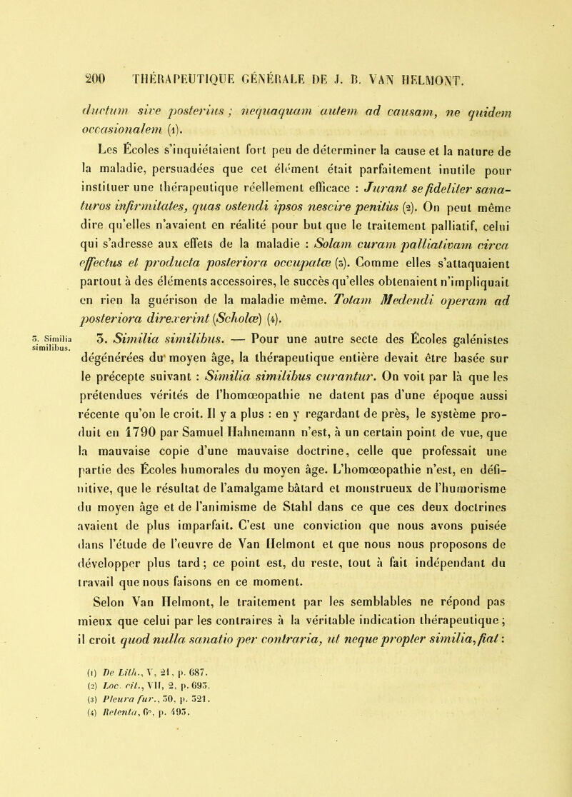 ductum sive posterius ; nequaquam autem ad causant, ne quidem occasionalem (1). Les Écoles s’inquiétaient fort peu de déterminer la cause et la nature de la maladie, persuadées que cet élément était parfaitement inutile pour instituer une thérapeutique réellement efficace : Jurant se fideliter sana- turos infirmitates, quas oslendi ipsos nescire penilüs (2). On peut même dire qu’elles n’avaient en réalité pour but que le traitement palliatif, celui qui s’adresse aux effets de la maladie : Solam curam palliativam circa effectus et producta posleriora occupatœ (5). Comme elles s’attaquaient partout à des éléments accessoires, le succès qu’elles obtenaient n’impliquait en rien la guérison de la maladie même. Totam Medendi opérant ad posteriora direxerint (Scholœ) (4). s. sîmiiia 3. Similia similibus. — Pour une autre secte des Écoles galénistes similibus. _ _ ° dégénérées du'moyen âge, la thérapeutique entière devait être basée sur le précepte suivant : Similia similibus curantur. On voit par là que les prétendues vérités de l’homœopathie ne datent pas d’une époque aussi récente qu’on le croit. Il y a plus : en y regardant de près, le système pro- duit en 1790 par Samuel Ilahnemann n’est, à un certain point de vue, que la mauvaise copie d’une mauvaise doctrine, celle que professait une partie des Écoles humorales du moyen âge. L’homœopathie n’est, en défir nitive, que le résultat de l’amalgame bâtard et monstrueux de l’humorisme du moyen âge et de l’animisme de Slahl dans ce que ces deux doctrines avaient de plus imparfait. C’est une conviction que nous avons puisée dans l’étude de l’œuvre de Van Helmont et que nous nous proposons de développer plus tard ; ce point est, du reste, tout à fait indépendant du travail que nous faisons en ce moment. Selon Van Helmont, le traitement par les semblables ne répond pas mieux que celui par les contraires à la véritable indication thérapeutique; il croit quod nulla sanatio per contraria, ut neque propler similia, fiat : hylpc Litk , \, 21, p. 687. (2) Loc. rit., VII, 2, p. G93. (3) Pleura fur., 30, p. 521. (4) Retenta, 6°, p. 493.