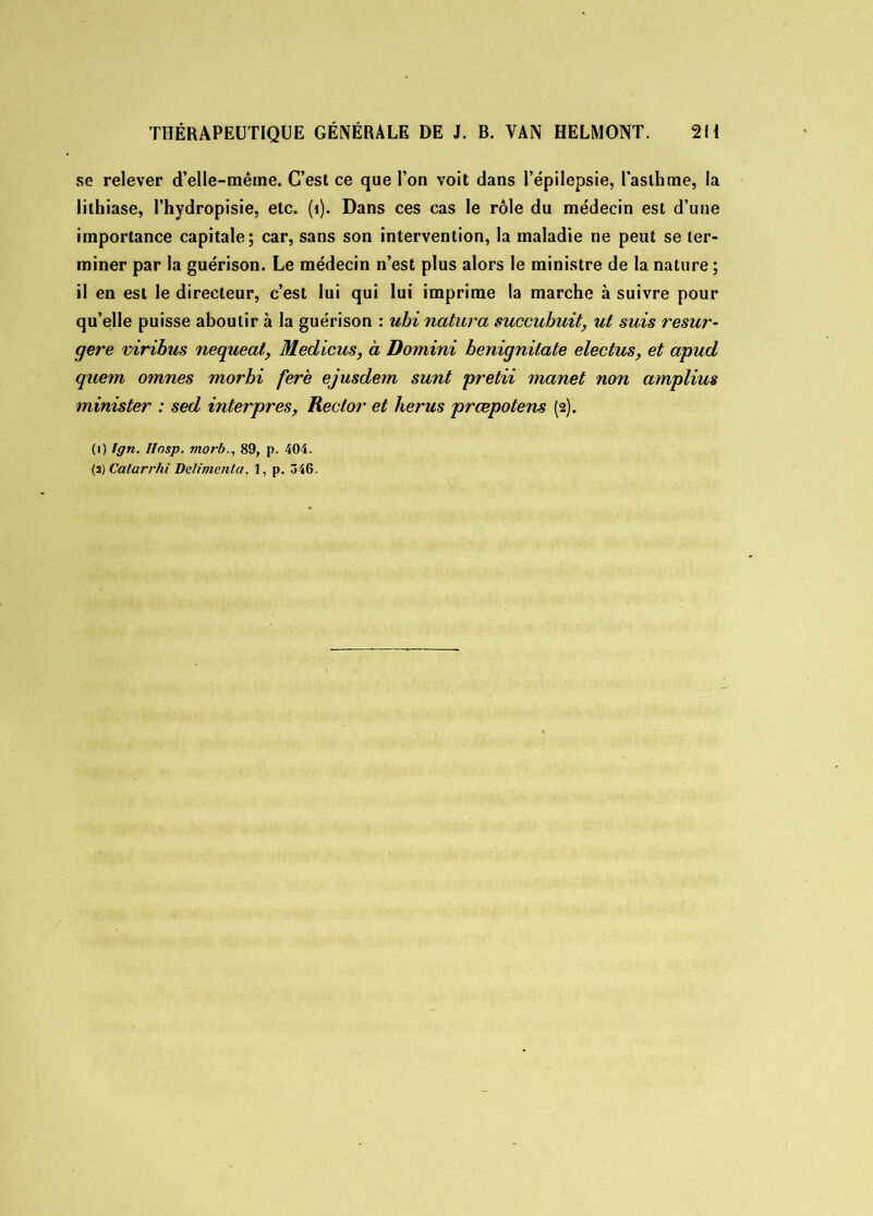 se relever d’elle-même. C’est ce que l’on voit dans l’épilepsie, l’asthme, la lithiase, l’hydropisie, etc. (î). Dans ces cas le rôle du médecin est d’une importance capitale; car, sans son intervention, la maladie ne peut se ter- miner par la guérison. Le médecin n’est plus alors le ministre de la nature ; il en est le directeur, c’est lui qui lui imprime la marche à suivre pour qu’elle puisse aboutir à la guérison : ubi natura succubuit, ut suis resur- gere viribus nequeat, Medicus, à Domini benignilate electus, et apud quem omnes morbi fere ejusdem sunt pretii manet non amplius minis ter : sed inter près, Reclor et lier us præpotens (2). (1) Ign. Ifosp. morb., 89, p. 404.