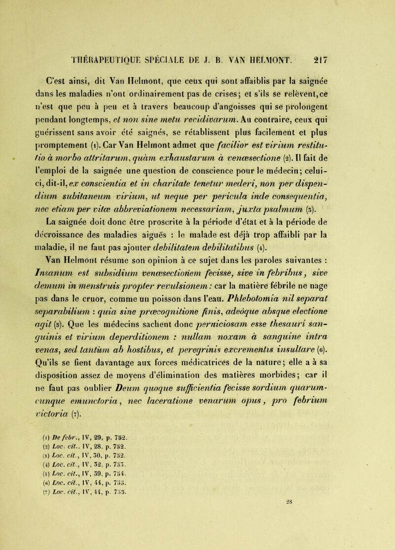 C’est ainsi, dit Van Helmont, que ceux qui sont affaiblis par la saignée dans les maladies n’ont ordinairement pas de crises; et s’ils se relèvent,ce n’est que peu à peu et à travers beaucoup d’angoisses qui se prolongent pendant longtemps, et non sine nietu reciclivarum. Au contraire, ceux qui guérissent sans avoir été saignés, se rétablissent plus facilement et plus promptement (1). Car Van Helmont admet que facilior est virium restitu- tio à morbo attritarum, quàm exhaustarum à venœsectione (2). Il fait de l’emploi de la saignée une question de conscience pour le médecin; celui- ci, dit-il, ex conscientia et in charitate tenetur mederi, non per dispen- dium subitaneum virium, ut neque per pericula inde consequentia, nec etiam per vitœ abbreviationem necessariam, juxta psalmum (3). La saignée doit donc être proscrite à la période d’étal et à la période de décroissance des maladies aiguës : le malade est déjà trop affaibli par la maladie, il ne faut pas ajouter debilitalem dehïlitatibus (4). Van Helmont résume son opinion à ce sujet dans les paroles suivantes : ïnsanum est subsidium venœsectioriem fecisse, sive in febribus, sive démuni in menstruispropter revulsionem: car la matière fébrile ne nage pas dans le cruor, comme un poisson dans l’eau. Phlebolomia nil separat separahilium : quia sine prœcognitione finis, adeôque absque electione agit (s). Que les médecins sachent donc perniciosam esse thesauri san- guinis et virium deperditionem : nullam noxam à sanguine intra venas, sed tantum ah hostibus, et peregrinis excrementis insultare (6). Qu’ils se fient davantage aux forces médicatrices de la nature; elle a à sa disposition assez de moyens d’élimination des matières morbides; car il ne faut pas oublier Deum quoque sufficienlia fecisse sordium quarum- cunque emunctotia, nec laceratione venarum opus, pro febrium Victoria (7). (1) Defebr., IV, 29, p. 732. (2) Loc. cit.. IV, 28. p. 732. (3) Loc. cit., IV, 30, p. 732. (4) Loc. cit., IV, 32, p. 733. (5) Loc. cit., IV, 39, p. 734. (6) Loc. cit., IV, 44, p. 733. (7) Loc. cit., IV, 44, p. 733. 28