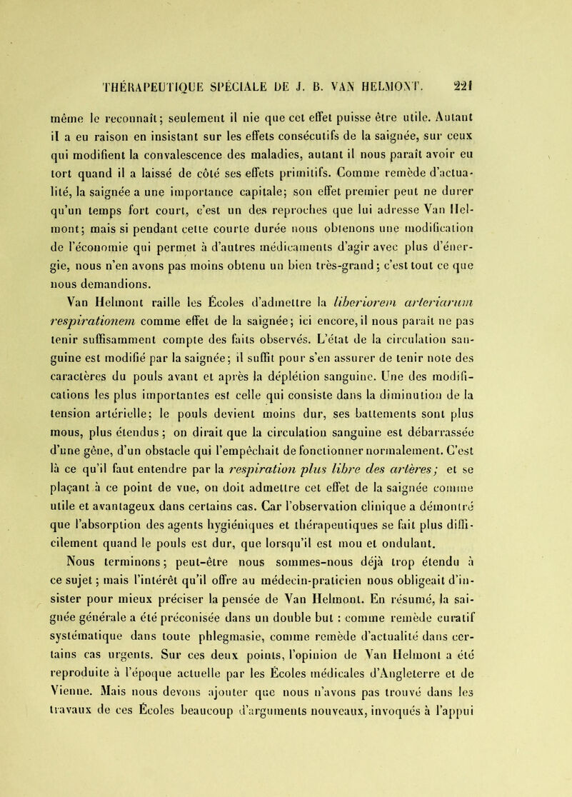 même le reconnaît; seulement il nie que cet effet puisse être utile. Autant il a eu raison en insistant sur les effets consécutifs de la saignée, sur ceux qui modifient la convalescence des maladies, autant il nous paraît avoir eu tort quand il a laissé de côté ses effets primitifs. Comme remède d’actua- lité, la saignée a une importance capitale; son effet premier peut ne durer qu’un temps fort court, c’est un des reproches que lui adresse Van Hel- mont; mais si pendant cette courte durée nous obtenons une modification de l’économie qui permet à d’autres médicaments d’agir avec plus d’éner- gie, nous n’en avons pas moins obtenu un bien très-grand; c’est tout ce que nous demandions. Van Helmont raille les Écoles d’admettre la libcriorem arleriarwn respirationem comme effet de la saignée; ici encore,il nous paraît ne pas tenir suffisamment compte des faits observés. L’état de la circulation san- guine est modifié par la saignée; il suffit pour s’en assurer de tenir note des caractères du pouls avant et après la déplétion sanguine. Une des modifi- cations les plus importantes est celle qui consiste dans la diminution de la tension artérielle; le pouls devient moins dur, ses battements sont plus mous, plus étendus; on dirait que la circulation sanguine est débarrassée d’une gêne, d’un obstacle qui l’empêchait de fonctionner normalement. C’est là ce qu’il faut entendre par la respiration plus libre des artères; et se plaçant à ce point de vue, on doit admettre cet effet de la saignée comme utile et avantageux dans certains cas. Car l’observation clinique a démontré que l’absorption des agents hygiéniques et thérapeutiques se fait plus diffi- cilement quand le pouls est dur, que lorsqu’il est mou et ondulant. Nous terminons; peut-être nous sommes-nous déjà trop étendu à ce sujet ; mais l’intérêt qu’il offre au médecin-praticien nous obligeait d’in- sister pour mieux préciser la pensée de Van Helmont. En résumé, la sai- gnée générale a été préconisée dans un double but : comme remède curatif systématique dans toute phlegmasie, comme remède d’actualité dans cer- tains cas urgents. Sur ces deux points, l’opinion de Van Helmont a été reproduite à l’époque actuelle par les Écoles médicales d’Angleterre et de Vienne. Mais nous devons ajouter que nous n’avons pas trouvé dans les travaux de ces Écoles beaucoup d’arguments nouveaux, invoqués à l’appui