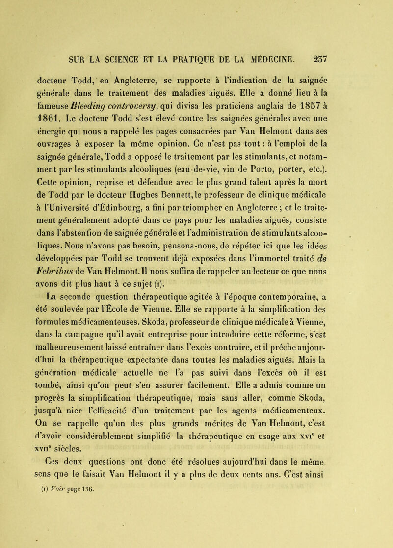 docteur Todd, en Angleterre, se rapporte à l’indication de la saignée générale dans le traitement des maladies aiguës. Elle a donné lieu à la fameuse Bleeding controversy, qui divisa les praticiens anglais de 1857 à 1861. Le docteur Todd s’est élevé contre les saignées générales avec une énergie qui nous a rappelé les pages consacrées par Van Helmont dans ses ouvrages à exposer la même opinion. Ce n’est pas tout : à l’emploi de la saignée générale, Todd a opposé le traitement par les stimulants, et notam- ment par les stimulants alcooliques (eau-de-vie, vin de Porto, porter, etc.). Cette opinion, reprise et défendue avec le plus grand talent après la mort de Todd par le docteur Hughes Bennett,le professeur de clinique médicale à l’Université d’Édinbourg, a fini par triompher en Angleterre ; et le traite- ment généralement adopté dans ce pays pour les maladies aiguës, consiste dans l’abstention de saignée générale et l'administration de stimulants alcoo- liques. Nous n’avons pas besoin, pensons-nous, de répéter ici que les idées développées par Todd se trouvent déjà exposées dans l’immortel traité de Febribus de Van Helmont.il nous suffira de rappeler au lecteur ce que nous avons dit plus haut à ce sujet (î). La seconde question thérapeutique agitée à l’époque contemporaine, a été soulevée par l’École de Vienne. Elle se rapporte à la simplification des formules médicamenteuses. Skoda, professeur de clinique médicale à Vienne, dans la campagne qu’il avait entreprise pour introduire cette réforme, s’est malheureusement laissé entraîner dans l’excès contraire, et il prêche aujour- d’hui la thérapeutique expectante dans toutes les maladies aiguës. Mais la génération médicale actuelle ne l’a pas suivi dans l’excès où il est tombé, ainsi qu’on peut s’en assurer facilement. Elle a admis comme un progrès la simplification thérapeutique, mais sans aller, comme Skoda, jusqu’à nier l’efficacité d’un traitement par les agents médicamenteux. On se rappelle qu’un des plus grands mérites de Van Helmont, c’est d’avoir considérablement simplifié la thérapeutique en usage aux xvi8 et xvne siècles. Ces deux questions ont donc été résolues aujourd’hui dans le même sens que le faisait Van Helmont il y a plus de deux cents ans. C’est ainsi (i) Voir page 156.