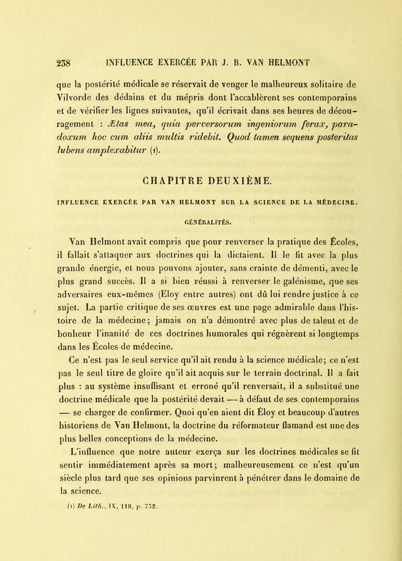 que la postérité médicale se réservait de venger le malheureux solitaire de Vilvorde des dédains et du mépris dont l’accablèrent ses contemporains et de vérifier les lignes suivantes, qu’il écrivait dans ses heures de décou- ragement : Ætas mea, quia perversorum ingeniorum ferax, para- doxum hoc cum aliis multis ridebit. Quod tamen sequens posteritas lubens amplexabilur (i). CHAPITRE DEUXIÈME. INFLUENCE EXERCÉE PAR VAN HELMONT SUR LA SCIENCE DE LA MÉDECINE. GÉNÉRALITÉS. Van Helmont avait compris que pour renverser la pratique des Écoles, il fallait s’attaquer aux doctrines qui la dictaient. Il le fit avec la plus grande énergie, et nous pouvons ajouter, sans crainte de démenti, avec le plus grand succès. Il a si bien réussi à renverser le galénisme, que ses adversaires eux-mêmes (Eloy entre autres) ont dû lui rendre justice à ce sujet. La partie critique de ses oeuvres est une page admirable dans l’his- toire de la médecine; jamais on n’a démontré avec plus de talent et de bonheur l’inanité de ces doctrines humorales qui régnèrent si longtemps dans les Écoles de médecine. Ce n’est pas le seul service qu’il ait rendu à la science médicale; ce n’est pas le seul titre de gloire qu’il ait acquis sur le terrain doctrinal. Il a fait plus : au système insuffisant et erroné qu’il renversait, il a substitué une doctrine médicale que la postérité devait —à défaut de ses contemporains — se charger de confirmer. Quoi qu’en aient dit Éloy et beaucoup d’autres historiens de Van Helmont, la doctrine du réformateur flamand est une des plus belles conceptions de la médecine. L’influence que notre auteur exerça sur les doctrines médicales se fit sentir immédiatement après sa mort; malheureusement ce n’est qu’un siècle plus tard que ses opinions parvinrent à pénétrer dans le domaine de la science. (1) De LM., IX, 118, p. 752.