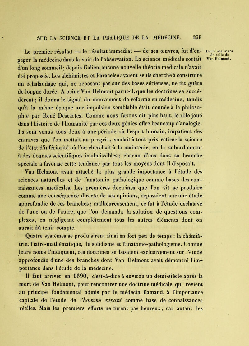 Le premier résultat — le résultat immédiat — de ses œuvres, fut d’en- Doctrines issues * _ de celle de gager la médecine dans la voie de l’observation. La science médicale sortait Van Heimont. d’un long sommeil; depuis Galien,aucune nouvelle théorie médicale n’avait été proposée. Les alchimistes et Paracelse avaient seuls cherché à construire un échafaudage qui, ne reposant pas sur des bases sérieuses, ne fut guère de longue durée. A peine Van Heimont parut-il, que les doctrines se succé- dèrent; il donna le signal du mouvement de réforme en médecine, tandis qu’à la même époque une impulsion semblable était donnée à la philoso- phie par René Descartes. Comme nous l’avons dit plus haut, le rôle joué dans l’histoire de l’humanité par ces deux génies offre beaucoup d’analogie. Ils sont venus tous deux à une période où l’esprit humain, impatient des entraves que l’on mettait au progrès, voulait à tout prix retirer la science de l’état d’infériorité où l’on cherchait à la maintenir, en la subordonnant à des dogmes scientifiques inadmissibles ; chacun d’eux dans sa branche spéciale a favorisé celte tendance par tous les moyens dont il disposait. Yan Heimont avait attaché la plus grande importance à l’étude des seiences naturelles et de l’anatomie pathologique comme bases des con- naissances médicales. Les premières doctrines que l’on vit se produire comme une conséquence directe de ses opinions, reposaient sur une étude approfondie de ces branches ; malheureusement, ce fut à l’étude exclusive de l’une ou de l’autre, que l’on demanda la solution de questions com- plexes, en négligeant complètement tous les autres éléments dont on aurait dû tenir compte. Quatre systèmes se produisirent ainsi en fort peu de temps : la chémiâ- trie, l’iatro-mathématique, le solidisme et l’anatomo-pathologisme. Comme leurs noms l’indiquent, ces doctrines se basaient exclusivement sur l’étude approfondie d’une des branches dont Yan Heimont avait démontré l’im- portance dans l’étude de la médecine. 11 faut arriver en 1690, c’est-à-dire à environ un demi-siècle après la mort de Van Heimont, pour rencontrer une doctrine médicale qui revient au principe fondamental admis par le médecin flamand, à l’importance capitale de l’étude de Y homme vivant comme base de connaissances réelles. Mais les premiers efforts ne furent pas heureux; car autant les