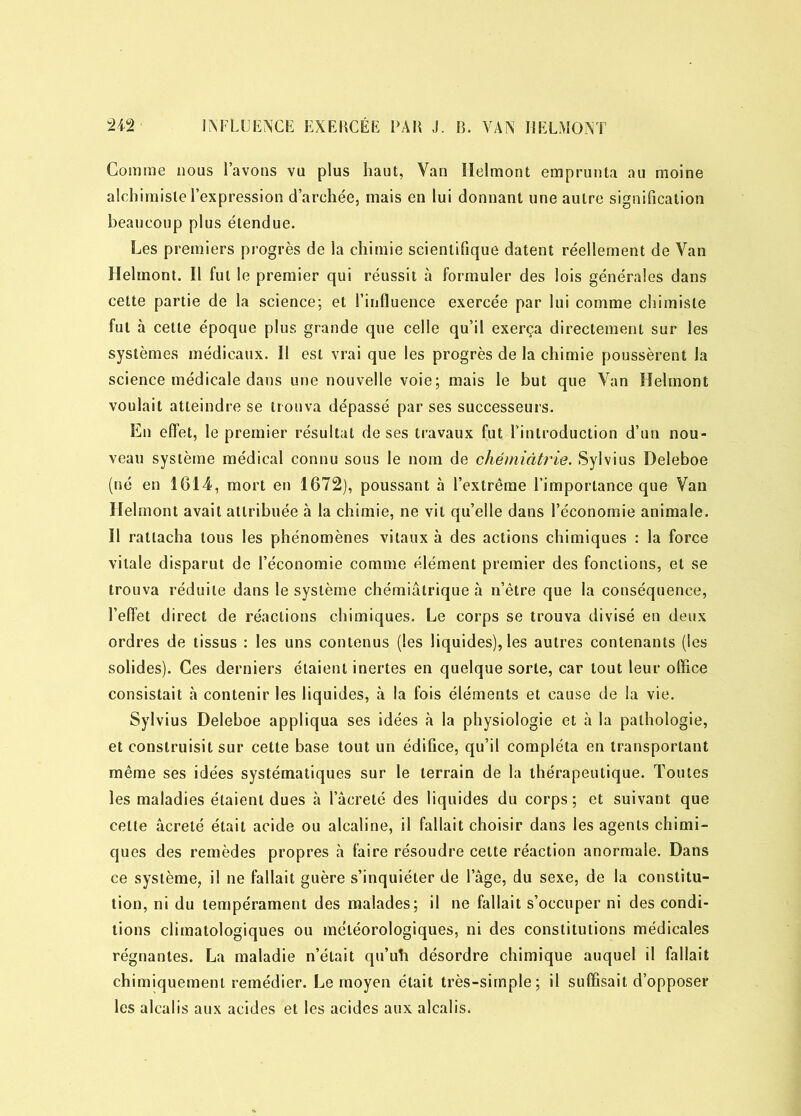 Comme nous l’avons vu plus haut, Van Ilelmont emprunta au moine alchimiste l’expression d’archée, mais en lui donnant une autre signification beaucoup plus étendue. Les premiers progrès de la chimie scientifique datent réellement de Van Helmont. Il fut le premier qui réussit à formuler des lois générales dans cette partie de la science; et l’influence exercée par lui comme chimiste fut à cette époque plus grande que celle qu’il exerça directement sur les systèmes médicaux. Il est vrai que les progrès de la chimie poussèrent la science médicale dans une nouvelle voie; mais le but que Van Helmont voulait atteindre se trouva dépassé par ses successeurs. En effet, le premier résultat de ses travaux fut l’introduction d’un nou- veau système médical connu sous le nom de chémiâtrie. Sylvius Deleboe (né en 1614, mort en 1672), poussant à l’extrême l’importance que Van Helmont avait attribuée à la chimie, ne vil qu’elle dans l’économie animale. Il rattacha tous les phénomènes vitaux à des actions chimiques : la force vitale disparut de l’économie comme élément premier des fonctions, et se trouva réduite dans le système chémiâtrique à n’être que la conséquence, l’effet direct de réactions chimiques. Le corps se trouva divisé en deux ordres de tissus : les uns contenus (les liquides), les autres contenants (les solides). Ces derniers étaient inertes en quelque sorte, car tout leur office consistait à contenir les liquides, à la fois éléments et cause de la vie. Sylvius Deleboe appliqua ses idées à la physiologie et à la pathologie, et construisit sur cette base tout un édifice, qu’il compléta en transportant même ses idées systématiques sur le terrain de la thérapeutique. Toutes les maladies étaient dues h lacreté des liquides du corps; et suivant que celte âcreté était acide ou alcaline, il fallait choisir dans les agents chimi- ques des remèdes propres à faire résoudre cette réaction anormale. Dans ce système, il ne fallait guère s’inquiéter de l’âge, du sexe, de la constitu- tion, ni du tempérament des malades; il ne fallait s’occuper ni des condi- tions climatologiques ou météorologiques, ni des constitutions médicales régnantes. La maladie n’était qu’uh désordre chimique auquel il fallait chimiquement remédier. Le moyen était très-simple; il suffisait d’opposer les alcalis aux acides et les acides aux alcalis.