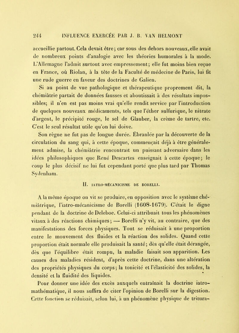 accueillie partout. Cela devait être; car sous des dehors nouveaux,elle avait de nombreux points d’analogie avec les théories humorales à la mode. L’Allemagne l’admit surtout avec empressement; elle fut moins bien reçue en France, où Riolan, à la tête de la Faculté de médecine de Paris, lui fit une rude guerre en faveur des doctrines de Galien. Si au point de vue pathologique et thérapeutique proprement dit, la chémiâlrie parlait de données fausses et aboutissait à des résultats impos- sibles; il n’en est pas moins vrai qu’elle rendit service par l’introduction de quelques nouveaux médicaments, tels que l’éther sulfurique, le nitrate d’argent, le précipité rouge, le sel de Glauber, la crème de tartre, etc. C’est le seul résultat utile qu’on lui doive. Son règne ne fut pas de longue durée. Ébranlée par la découverte de la circulation du sang qui, à cette époque, commençait déjà à être générale- ment admise, la chémiâtrie rencontrait un puissant adversaire dans les idées philosophiques que René Descaries enseignait à cette époque; le coup le plus décisif ne lui fut cependant porté que plus lard par Thomas Sydenham. îï. IATRO-MÉCÀNICISME DE BORELLI. A la même époque on vit se produire, en opposition avec le système ché- miâtrique, l’iatro-mécanicisme de Borelli (1608-1679). C’était le digne pendant de la doctrine deDeleboe. Celui-ci attribuait tous les phénomènes vitaux à des réactions chimiques; — Borelli n’y vit, au contraire, que des manifestations des forces physiques. Tout se réduisait à une proportion entre le mouvement des fluides et la réaction des solides. Quand celte proportion était normale elle produisait la santé; dès qu’elle était dérangée, dès que l’équilibre était rompu, la maladie faisait son apparition. Les causes des maladies résident, d’après cette doctrine, dans une altération des propriétés physiques du corps; la tonicité et l’élasticité des solides, la densité et la fluidité des liquides. Pour donner une idée des excès auxquels entraînait la doctrine ialro- mathématique, il nous suffira de citer l’opinion de Borelli sur la digestion. Celle fonction se réduisait, selon lui, à un phénomène physique de tritura-