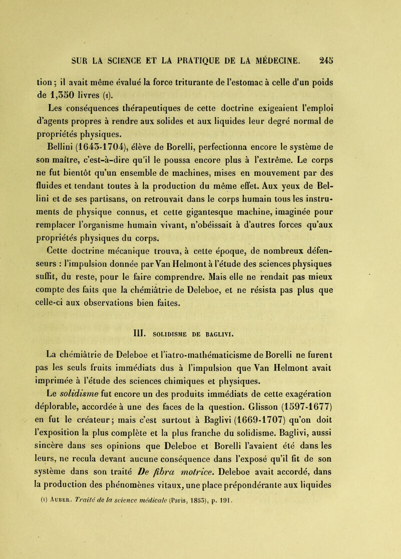 tion ; il avait même évalué la force triturante de l’estomac à celle d’un poids de 1,350 livres (1). Les conséquences thérapeutiques de cette doctrine exigeaient l’emploi d’agents propres à rendre aux solides et aux liquides leur degré normal de propriétés physiques. Bellini (1643-1704), élève de Borelli, perfectionna encore le système de son maître, c’est-à-dire qu’il le poussa encore plus à l’extrême. Le corps ne fut bientôt qu’un ensemble de machines, mises en mouvement par des fluides et tendant toutes à la production du même effet. Aux yeux de Bel- lini et de ses partisans, on retrouvait dans le corps humain tous les instru- ments de physique connus, et cette gigantesque machine, imaginée pour remplacer l’organisme humain vivant, n’obéissait à d’autres forces qu’aux propriétés physiques du corps. Cette doctrine mécanique trouva, à celte époque, de nombreux défen- seurs : l’impulsion donnée par VanHelmont à l’étude des sciences physiques suffit, du reste, pour le faire comprendre. Mais elle ne rendait pas mieux compte des faits que la chémiâtrie de Deleboe, et ne résista pas plus que celle-ci aux observations bien faites. III. SOLIDISME DE BAGLIVI. La chémiâtrie de Deleboe et riatro-mathématicisme de Borelli ne furent pas les seuls fruits immédiats dus à l’impulsion que Yan Helmont avait imprimée à l’étude des sciences chimiques et physiques. Le solidisme fut encore un des produits immédiats de cette exagération déplorable, accordée à une dés faces de la question. Glisson (1597-1677) en fut le créateur; mais c’est surtout à Baglivi (1669-1707) qu’on doit l’exposition la plus complète et la plus franche du solidisme. Baglivi, aussi sincère dans ses opinions que Deleboe et Borelli l’avaient été dans les leurs, ne recula devant aucune conséquence dans l’exposé qu’il fît de son système dans son traité De fibra motrice. Deleboe avait accordé, dans la production des phénomènes vitaux, une place prépondérante aux liquides (i) Auber. Traité delà science médicale (Paris, 1833), p. 191.