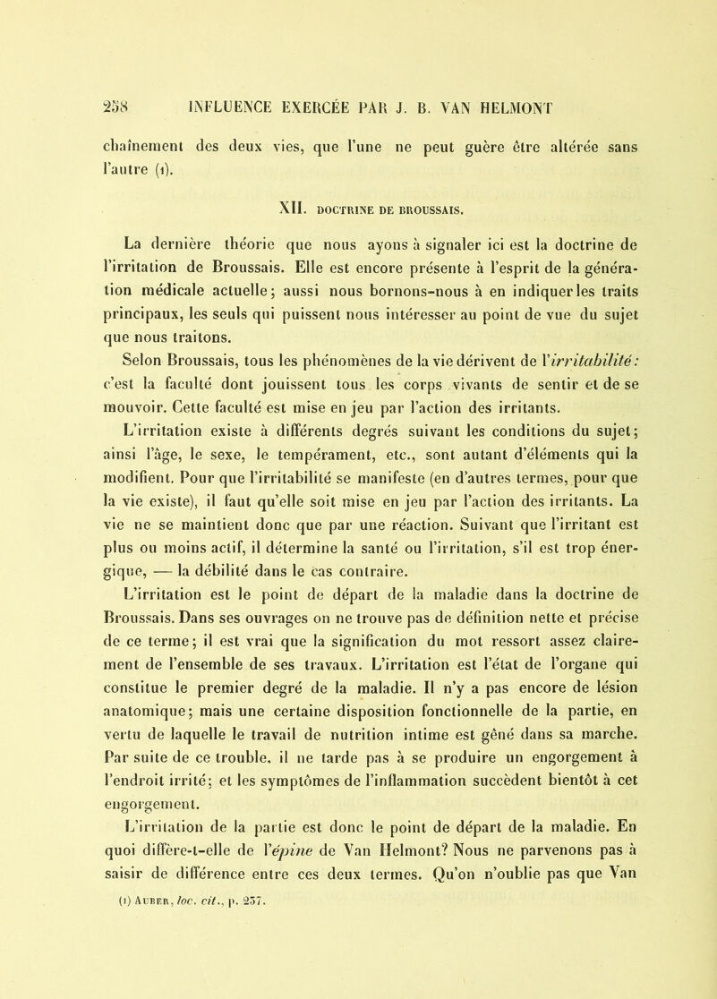 chaîneraient des deux vies, que l’une ne peut guère être altérée sans l’autre (i). XII. DOCTRINE DE BROUSSAIS. La dernière théorie que nous ayons à signaler ici est la doctrine de l’irritation de Broussais. Elle est encore présente à l’esprit de la généra- tion médicale actuelle; aussi nous bornons-nous à en indiquer les traits principaux, les seuls qui puissent nous intéresser au point de vue du sujet que nous traitons. Selon Broussais, tous les phénomènes de la vie dérivent de Y irritabilité : c’est la faculté dont jouissent tous les corps vivants de sentir et de se mouvoir. Cette faculté est mise en jeu par l’action des irritants. L’irritation existe h différents degrés suivant les conditions du sujet; ainsi lage, le sexe, le tempérament, etc., sont autant d’éléments qui la modifient. Pour que l’irritabilité se manifeste (en d’autres termes, pour que la vie existe), il faut qu’elle soit mise en jeu par l’action des irritants. La vie ne se maintient donc que par une réaction. Suivant que l’irritant est plus ou moins actif, il détermine la santé ou l’irritation, s’il est trop éner- gique, — la débilité dans le cas contraire. L’irritation est le point de départ de la maladie dans la doctrine de Broussais. Dans ses ouvrages on ne trouve pas de définition nette et précise de ce terme; il est vrai que la signification du mot ressort assez claire- ment de l’ensemble de ses travaux. L’irritation est l’état de l’organe qui constitue le premier degré de la maladie. Il n’y a pas encore de lésion anatomique; mais une certaine disposition fonctionnelle de la partie, en vertu de laquelle le travail de nutrition intime est gêné dans sa marche. Par suite de ce trouble, il ne tarde pas à se produire un engorgement à l’endroit irrité; et les symptômes de l’inflammation succèdent bientôt à cet engorgement. L’irritation de la partie est donc le point de départ de la maladie. En quoi difFère-l—elle de Yépine de Van Helmont? Nous ne parvenons pas à saisir de différence entre ces deux termes. Qu’on n’oublie pas que Van