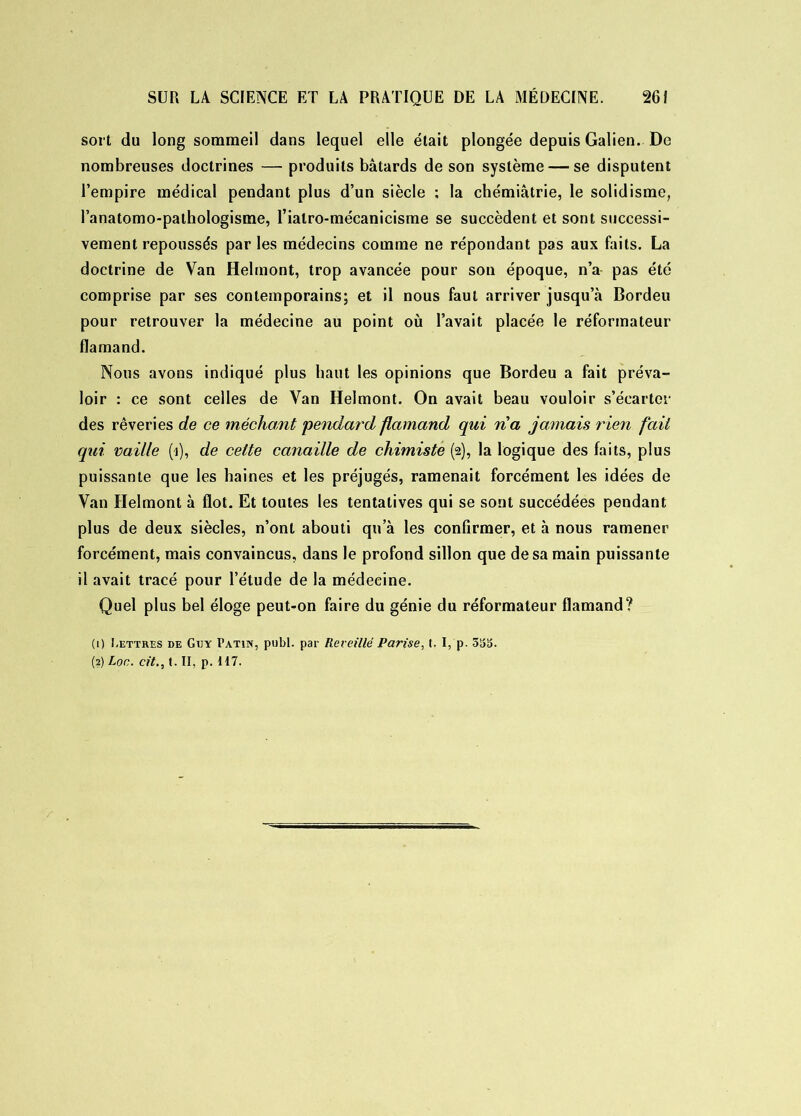 sort du long sommeil dans lequel elle était plongée depuis Galien. De nombreuses doctrines — produits bâtards de son système — se disputent l’empire médical pendant plus d’un siècle : la chémiâtrie, le solidisme, l’anatomo-pathologisme, Tialro-mécanicisme se succèdent et sont successi- vement repoussés par les médecins comme ne répondant pas aux faits. La doctrine de Van Helmont, trop avancée pour son époque, n’a pas été comprise par ses contemporains; et il nous faut arriver jusqu’à Bordeu pour retrouver la médecine au point où l’avait placée le réformateur flamand. Nous avons indiqué plus haut les opinions que Bordeu a fait préva- loir : ce sont celles de Van Helmont. On avait beau vouloir s’écarter des rêveries de ce méchant pendard flamand qui na jamais rien fait qui vaille (i), de celte canaille de chimiste (2), la logique des faits, plus puissante que les haines et les préjugés, ramenait forcément les idées de Van Helmont à flot. Et toutes les tentatives qui se sont succédées pendant plus de deux siècles, n’ont abouti qu’à les confirmer, et à nous ramener forcément, mais convaincus, dans le profond sillon que de sa main puissante il avait tracé pour l’étude de la médecine. Quel plus bel éloge peut-on faire du génie du réformateur flamand? (1) Lettres de Guy Patin, publ. par Reveillé Parise, t. I, p. 5S5. (2) Loc. cit., t. II, p. 117.