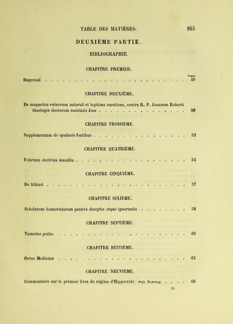 DEUXIÈME PARTIE. BIBLIOGRAPHIE. CHAPITRE PREMIER. • Pages. Dageraad 49 CHAPITRE DEUXIÈME. De magnetica vulnerum nalurali et légitima curatione, contra R. P. Joannem Roberti theologiæ doclorem societatis Jesu . 50 CHAPITRE TROISIÈME. Supplemenlum de spadanis fontibus 52 CHAPITRE QUATRIÈME. Febrium doclrina inaudila 84 CHAPITRE CINQUIÈME. De lilhiasi 57 CHAPITRE SIXIÈME. Scholarum humoristarum passiva deceptio atque ignoranlia 58 CHAPITRE SEPTIÈME. Tumulus pestis. ........ . 60 CHAPITRE HUITIÈME. Orlus Medicinæ 63 CHAPITRE NEUVIÈME. Commentaire sur le premier livre du régime d’Hippocrate • vept SncitTw .... 68 34