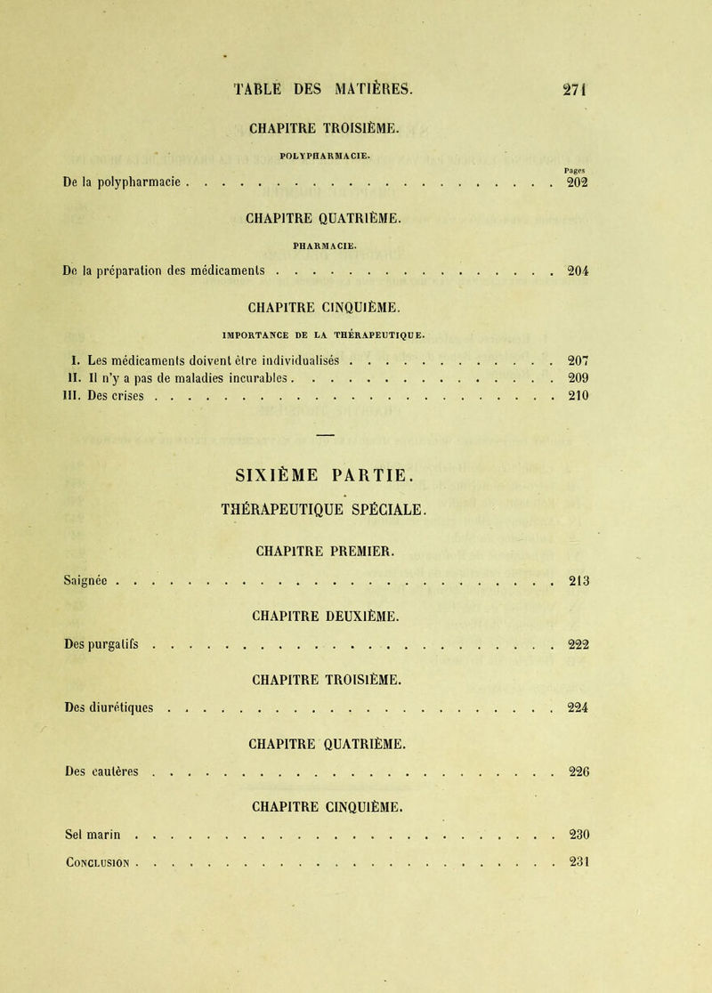 CHAPITRE TROISIÈME. POLYPHARMACIE. Pages De la polypharmacie 202 CHAPITRE QUATRIÈME. PHARMACIE. Do la préparation des médicaments 204 CHAPITRE CINQUIÈME. IMPORTANCE DE LA THERAPEUTIQUE. I. Les médicaments doivent être individualisés 207 II. Il n’y a pas de maladies incurables 209 III. Des crises 210 SIXIÈME PARTIE. THÉRAPEUTIQUE SPÉCIALE. CHAPITRE PREMIER. Saignée 213 CHAPITRE DEUXIÈME. Des purgatifs 222 CHAPITRE TROISIÈME. Des diurétiques 224 CHAPITRE QUATRIÈME. Des cautères 226 CHAPITRE CINQUIÈME. Sel marin . 230 Conclusion 231