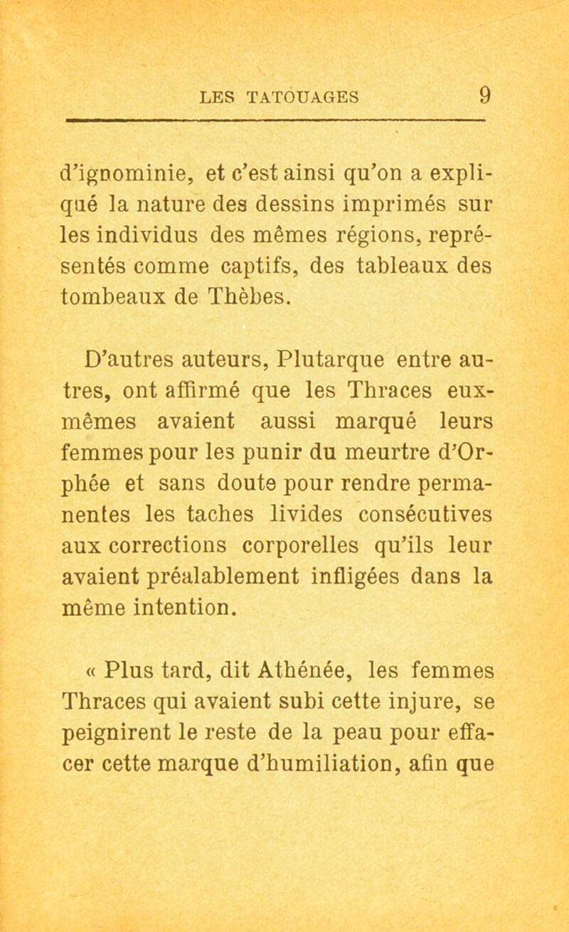 d’igDominie, et c’est ainsi qu’on a expli- qué la nature des dessins imprimés sur les individus des mêmes régions, repré- sentés comme captifs, des tableaux des tombeaux de Thèbes. D’autres auteurs, Plutarque entre au- tres, ont affirmé que les Thraces eux- mêmes avaient aussi marqué leurs femmes pour les punir du meurtre d’Or- phée et sans doute pour rendre perma- nentes les taches livides consécutives aux corrections corporelles qu’ils leur avaient préalablement infligées dans la même intention. « Plus tard, dit Athénée, les femmes Thraces qui avaient subi cette injure, se peignirent le reste de la peau pour effa- cer cette marque d’humiliation, afin que