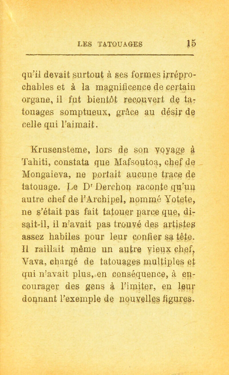 qu’il devait surtout à ses formes ijrrépj’o- chables et à la magnificence de certain organe, il fut bientôt rec,ouvert dç ta: louages somptueux, grâce au dési):’ de celle qui l’aimait. Krusensteme, lors de son voyage ^ Tahiti, constata que Mafsoutoa, chef de _ Mongaieva, ne portait aucune trace de tatouage. To D'Dercfiop raconte qu’un autre chef de l’Archipel, nommé Yotete, ne s’était pas fait tatouer parce que, di- sait-il, il n’avait pas trouvé des artfstes assez habiles pour leur confier sa tête. Il raillait même un autre vieux chef, Vava, chargé de tatouages multiples et qui n’avait plus, en conséquence, à en- courager des gens à l’imiter, en leur donnant l’exemple de nouvelles figures.