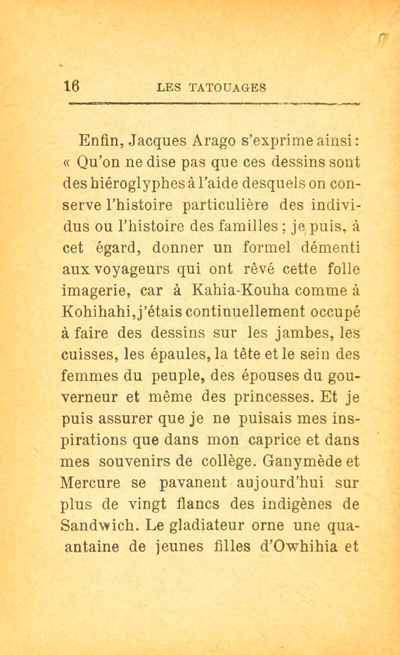 Enfin, Jacques Arago s’exprime ainsi: « Qu’on ne dise pas que ces dessins sont des hiéroglyphes à l’aide desquels on con- serve l’histoire particulière des indivi- dus ou l’histoire des familles ; je puis, à cet égard, donner un formel démenti aux voyageurs qui ont rêvé cette folle imagerie, car à Kahia-Kouha comme à Kohihahi, j’étais continuellement occupé à faire des dessins sur les jambes, les cuisses, les épaules, la tête et le sein des femmes du peuple, des épouses du gou- verneur et même des princesses. Et je puis assurer que je ne puisais mes ins- pirations que dans mon caprice et dans mes souvenirs de collège. Ganymède et Mercure se pavanent aujourd’hui sur plus de vingt flancs des indigènes de Sandwich. Le gladiateur orne une qua- antaine de jeunes filles d’Owhihia et