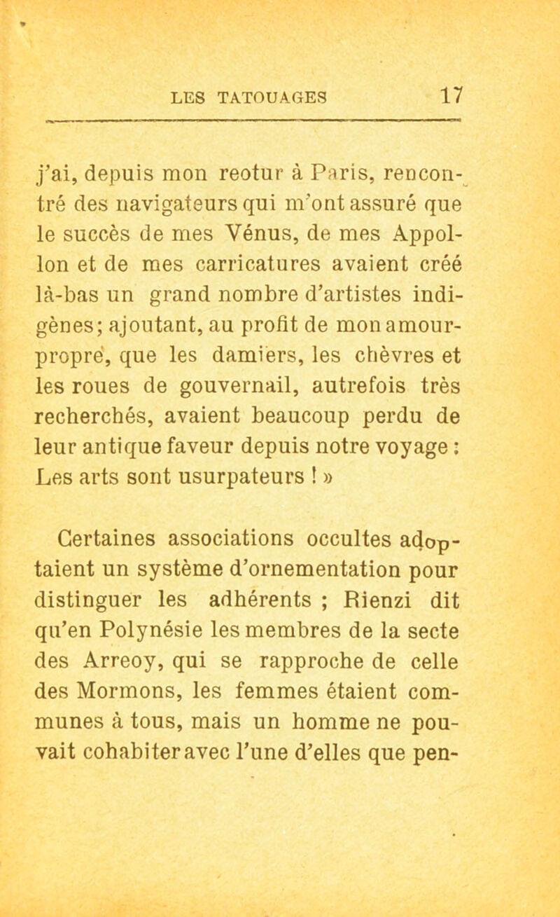j’ai, depuis mon reotur à Paris, rencon-^ tré des navigateurs qui m’ont assuré que le succès de mes Vénus, de mes Appol- lon et de mes carricatures avaient créé là-bas un grand nombre d’artistes indi- gènes; ajoutant, au profit de mon amour- propre', que les damiers, les chèvres et les roues de gouvernail, autrefois très recherchés, avaient beaucoup perdu de leur antique faveur depuis notre voyage ; Les arts sont usurpateurs ! » Certaines associations occultes adop- taient un système d’ornementation pour distinguer les adhérents ; Rienzi dit qu’en Polynésie les membres de la secte des Arreoy, qui se rapproche de celle des Mormons, les femmes étaient com- munes à tous, mais un homme ne pou- vait cohabiter avec l’une d’elles que pen-