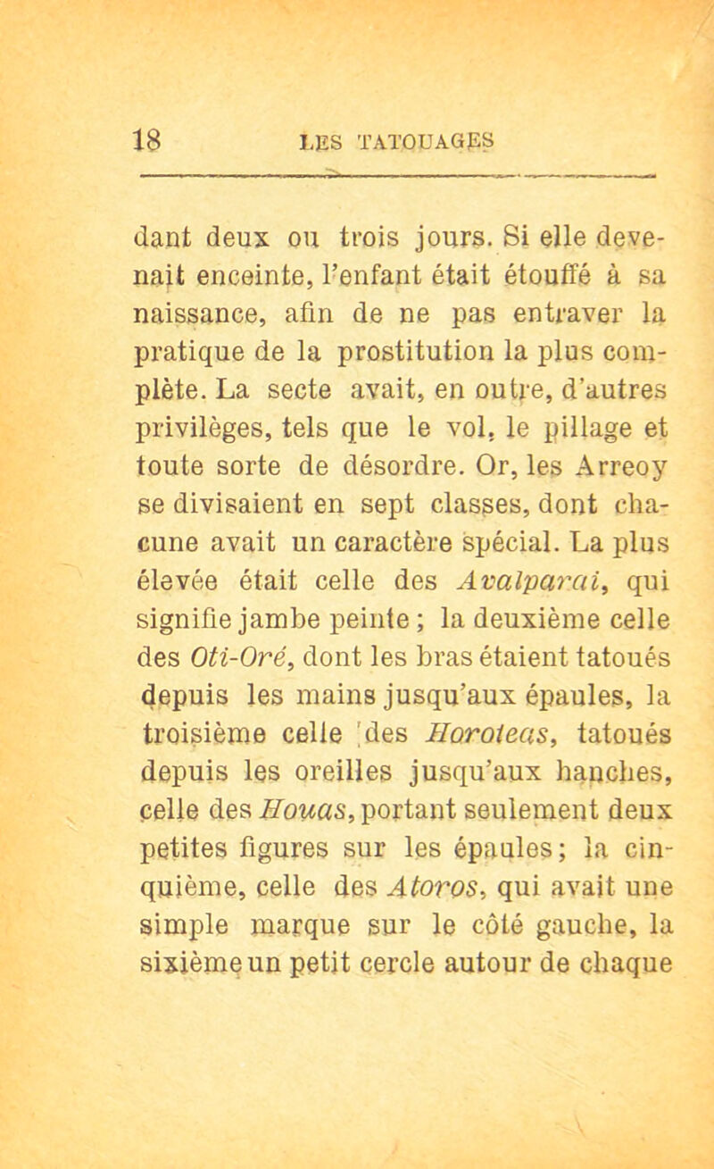 dant deux ou trois jours. Si elle deve- nait enceinte, l’enfant était étouffé à sa naissance, afin de ne pas entraver la pratique de la prostitution la plus com- plète. La secte avait, en outre, d’autres privilèges, tels que le vol, le pillage et toute sorte de désordre. Or, les Arreoy se divisaient en sept classes, dont cha- cune avait un caractère spécial. La plus élevée était celle des Avalvarcà^ qui signifie jambe peinte ; la deuxième celle des Oti-Oré, dont les bras étaient tatoués depuis les mains jusqu’aux épaules, la troisième celle !des Horoîeas^ tatoués depuis les oreilles jusqu’aux hanches, celle des Bouas, portant seulepient deux petites figures sur les épaules; la cin- quième, celle des Atoros^ qui avait une simple marque sur le côté gauche, la sixième un petit cercle autour de chaque