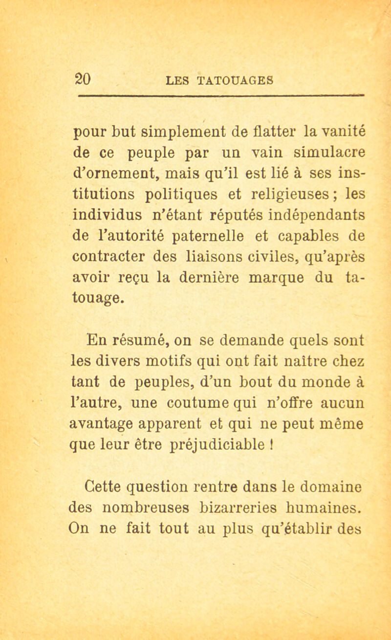 pour but simplement de flatter la vanité de ce peuple par un vain simulacre d’ornement, mais qu’il est lié à ses ins- titutions politiques et religieuses; les individus n’étant réputés indépendants de l’autorité paternelle et capables de contracter des liaisons civiles, qu’après avoir reçu la dernière marque du ta- touage. En résumé, on se demande quels sont les divers motifs qui ont fait naître chez tant de peuples, d’un bout du monde à l’autre, une coutume qui n’offre aucun avantage apparent et qui ne peut même que leur être préjudiciable ! Cette question rentre dans le domaine des nombreuses bizarreries humaines. On ne fait tout au plus qu’établir des