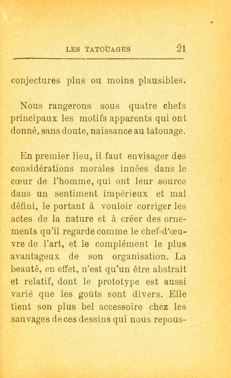 LES TATOtlAuGÈS ûi conjectures plus ou moins plausibles. Nous rangerons sous quatre chefs principaux les motifs apparents qui ont donné, sans doute, naissance au tatouage. En premier lieu, il faut envisager des considérations morales innées dans le cœur de l’homme, qui ont leur source dans un sentiment impérieux et mal défini, le portant à vouloir corriger les actes de la nature et à créer des orne- ments qu’il regarde comme le chef-d’œu- vre de l’art, et le complément le plus avantageux de son organisation. La beauté, en effet, n’est qu’un être abstrait et relatif, dont le prototype est aussi varié que les goûts sont divers. Elle tient son plus bel accessoire chez les sauvages de ces dessins qui nous repous-