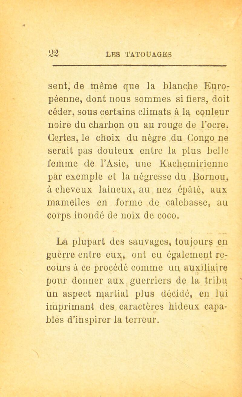 sent, de même que la blanche Euro- péenne, dont nous sommes si fiers, doit céder, sous certains climats à la couleur noire du charbon ou au rouge de l’ocre. Certes, le choix du nègre du Congo ne serait pas douteux entre la plus belle femme de l’Asie, une Kachemirienne par exemple et la négresse du Bornou, à cheveux laineux, au nez épâlé, aux mamelles en forme de calebasse, au corps inondé de noix de coco. La plupart des sauvages, toujours en guerre entre eux, ont eu également re- cours à ce procédé comme un auxiliaire pour donner aux,guerriers de la tribu un aspect martial plus décidé, en lui imprimant des caractères hideux capa- blés d’inspirer la terreur.