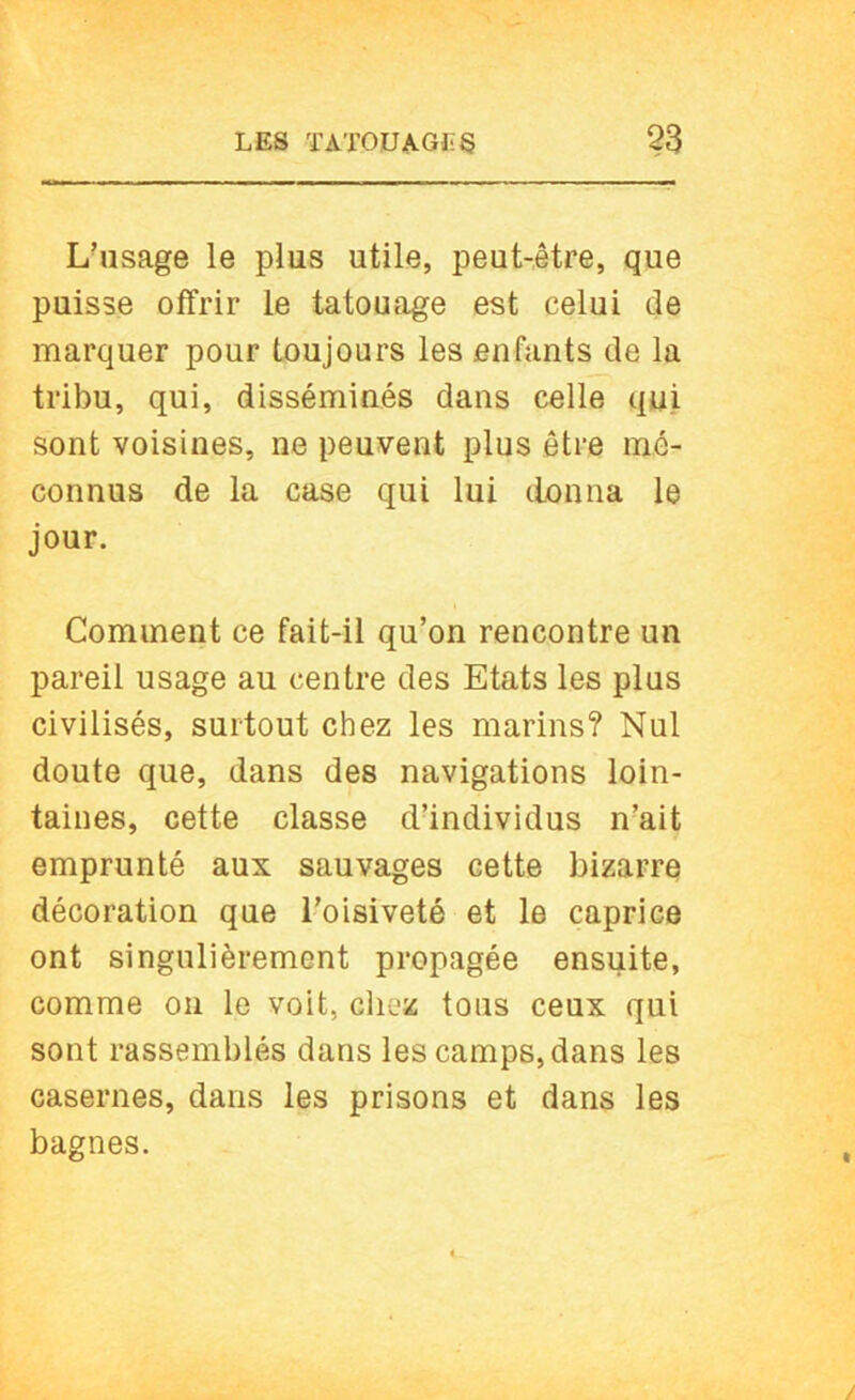 L’usage le plus utile, peut-être, que puisse offrir le tatouage est celui de marquer pour toujours les enfants de la tribu, qui, disséminés dans celle qui sont voisines, ne peuvent plus être mé- connus de la case qui lui donna le jour. Comment ce fait-il qu’on rencontre un pareil usage au centre des Etats les plus civilisés, surtout chez les marins? Nul doute que, dans des navigations loin- taines, cette classe d’individus n’ait emprunté aux sauvages cette bizarre décoration que l’oisiveté et le caprice ont singulièrement propagée ensuite, comme on le voit, cliez tous ceux qui sont rassemblés dans les camps, dans les casernes, dans les prisons et dans les bagnes.