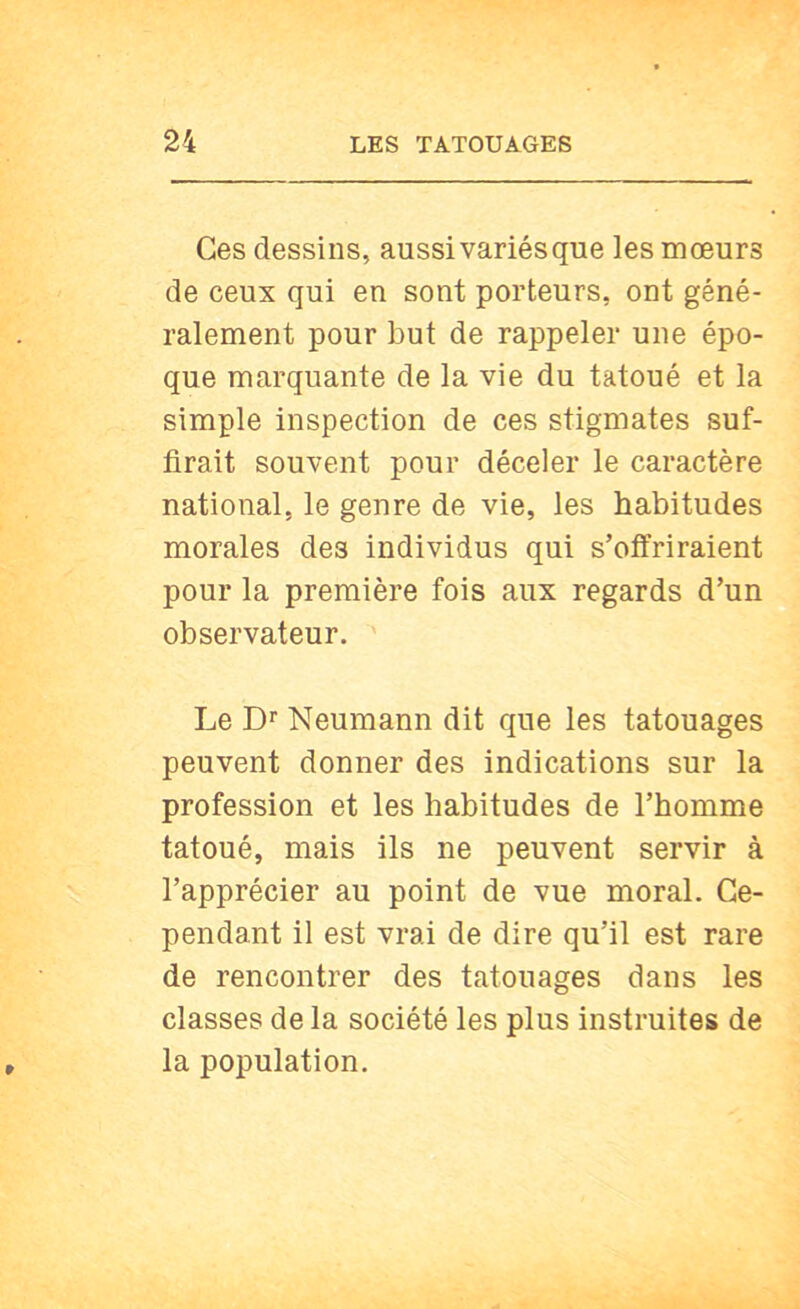 Ces dessins, aussi variés que les mœurs de ceux qui en sont porteurs, ont géné- ralement pour but de rappeler une épo- que marquante de la vie du tatoué et la simple inspection de ces stigmates suf- firait souvent pour déceler le caractère national, le genre de vie, les habitudes morales des individus qui s’offriraient pour la première fois aux regards d’un observateur. Le D' Neumann dit que les tatouages peuvent donner des indications sur la profession et les habitudes de l’homme tatoué, mais ils ne peuvent servir à l’apprécier au point de vue moral. Ce- pendant il est vrai de dire qu’il est rare de rencontrer des tatouages dans les classes de la société les plus instruites de la population.