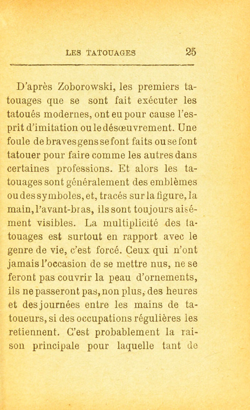 D’après Zoborowski, les premiers ta- touages que se sont fait exécuter les tatoués modernes, ont eu pour cause l’es- prit d’imitation ou le désoeuvrement. Une foule de braves gens se font faits ou se font tatouer pour faire comme les autres dans certaines professions. Et alors les ta- touages sont généralement des emblèmes ou des symboles, et, tracés sur la ligure, la main, l’avant-bras, ils sont toujours aisé- ment visibles. La multiplicité des ta- touages est surtout en rapport avec le genre de vie, c’est forcé. Ceux qui n’ont jamais l’occasion de se mettre nus, ne se feront pas couvrir la peau d’ornements, ils ne passeront pas, non plus, des heures et des journées entre les mains de ta- toueurs, si des occupations régulières les retiennent. C’est probablement la rai- son principale pour laquelle tant de
