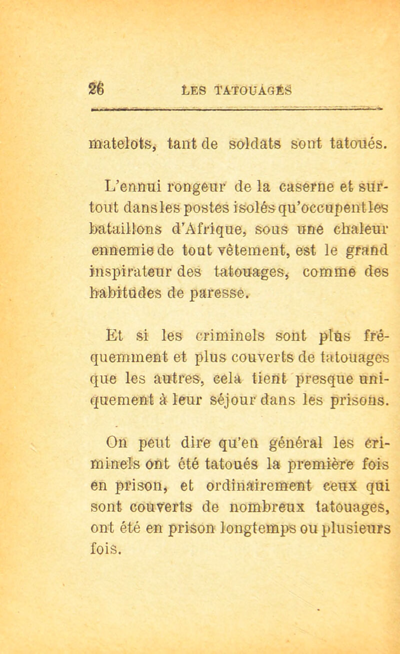 matelots^ tant de soldats sont tatoués. L’ennui rongeur de la caserne et sur- tout dans les postes isolés qu’occupent tes bataillons d'Afrique, sous une chaleur ennemie de tout vêtement, est le grand inspirateur des t-atouages, comme des hâbïtûdes de paressé. Et si les criminels sont plus fré- quemment et plus couverts de tatouages que les autres, cela tient presque uni- quement à leur séjour dans les prisons. On peut dire qu’en général les éri- mineîs ont ôté tatoués la première fois en prison, et ordinairement ceux qui sont couverts de nombreux tatouages, ont été en prison longtemps ou plusieurs fois.