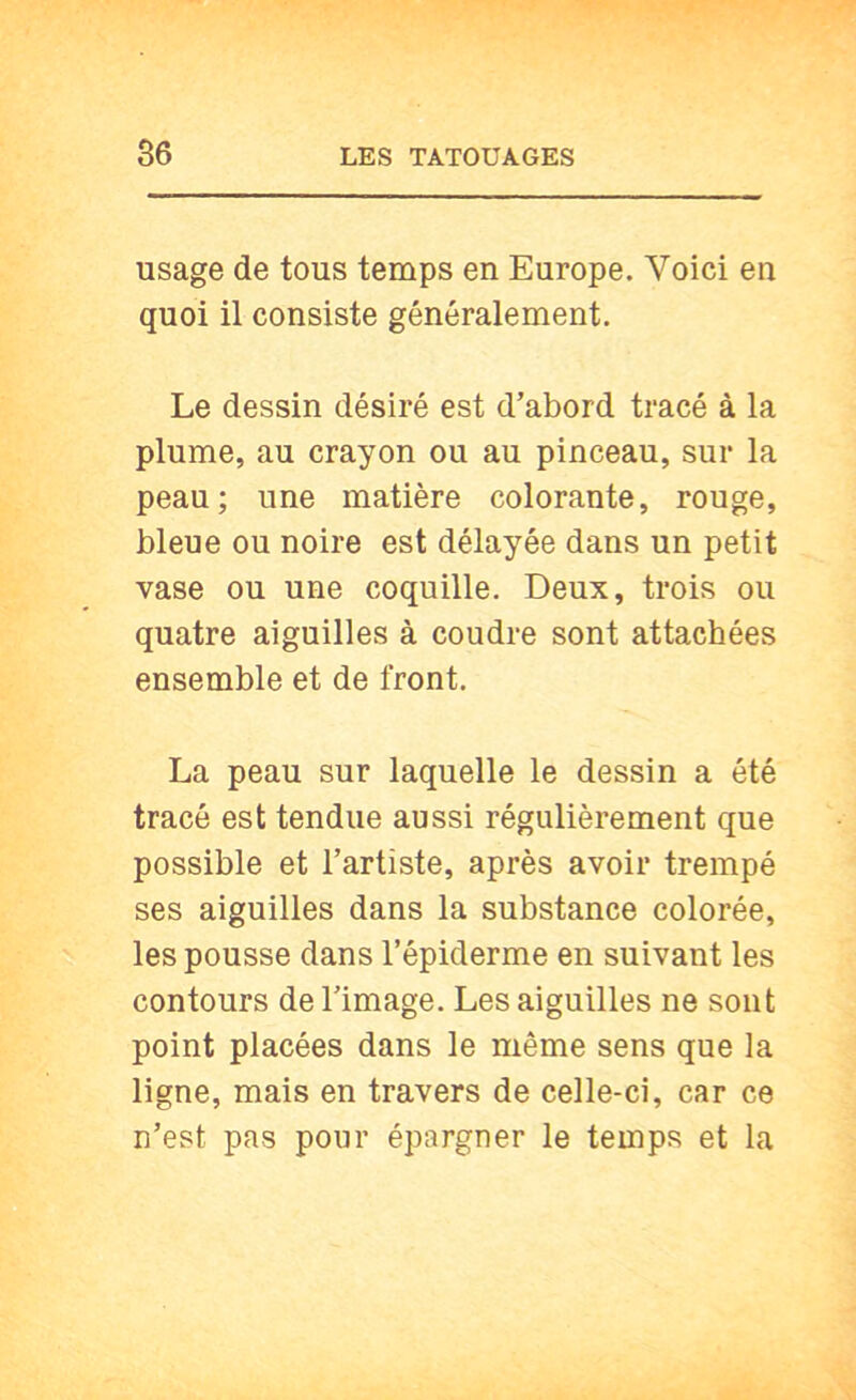 usage de tous temps en Europe. Voici en quoi il consiste généralement. Le dessin désiré est d’abord tracé à la plume, au crayon ou au pinceau, sur la peau; une matière colorante, rouge, bleue ou noire est délayée dans un petit vase ou une coquille. Deux, trois ou quatre aiguilles à coudre sont attachées ensemble et de front. La peau sur laquelle le dessin a été tracé est tendue aussi régulièrement que possible et l’artiste, après avoir trempé ses aiguilles dans la substance colorée, les pousse dans l’épiderme en suivant les contours de l’image. Les aiguilles ne sont point placées dans le même sens que la ligne, mais en travers de celle-ci, car ce n’est pas pour épargner le temps et la